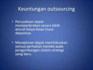 Keuntungan outsourcing Perusahaan dapat memperkirakan secara lebih akurat biaya-biaya masa depannya. Manajemen dapat memfokuskan semua perhatian mereka pada pengembangan sistem strategi yang baru. 