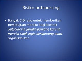Risiko outsourcing Banyak CIO ragu untuk memberikan persetujuan mereka bagi kontrak  outsourcing jangka panjang karena mereka tidak ingin bergantung pada organisasi lain. 