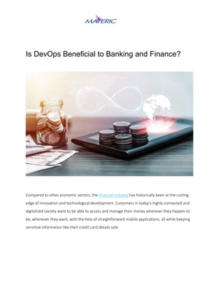 Is DevOps Beneficial to Banking and Finance?
Compared to other economic sectors, the financial industry has historically been at the cutting
edge of innovation and technological development. Customers in today’s highly connected and
digitalized society want to be able to access and manage their money wherever they happen to
be, whenever they want, with the help of straightforward mobile applications, all while keeping
sensitive information like their credit card details safe.
 