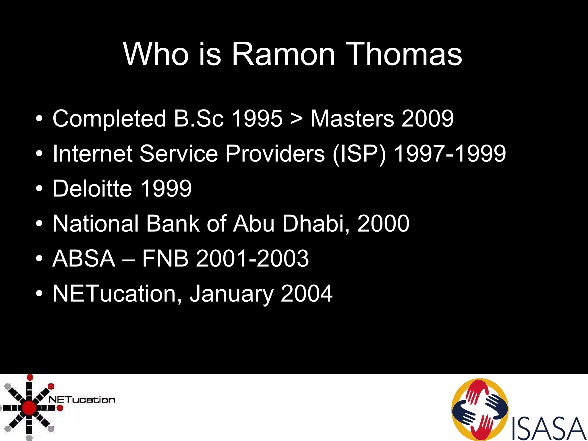 Who is Ramon Thomas Completed B.Sc 1995 > Masters 2009 Internet Service Providers (ISP) 1997-1999 Deloitte 1999 National Bank of Abu Dhabi, 2000 ABSA – FNB 2001-2003 NETucation, January 2004 