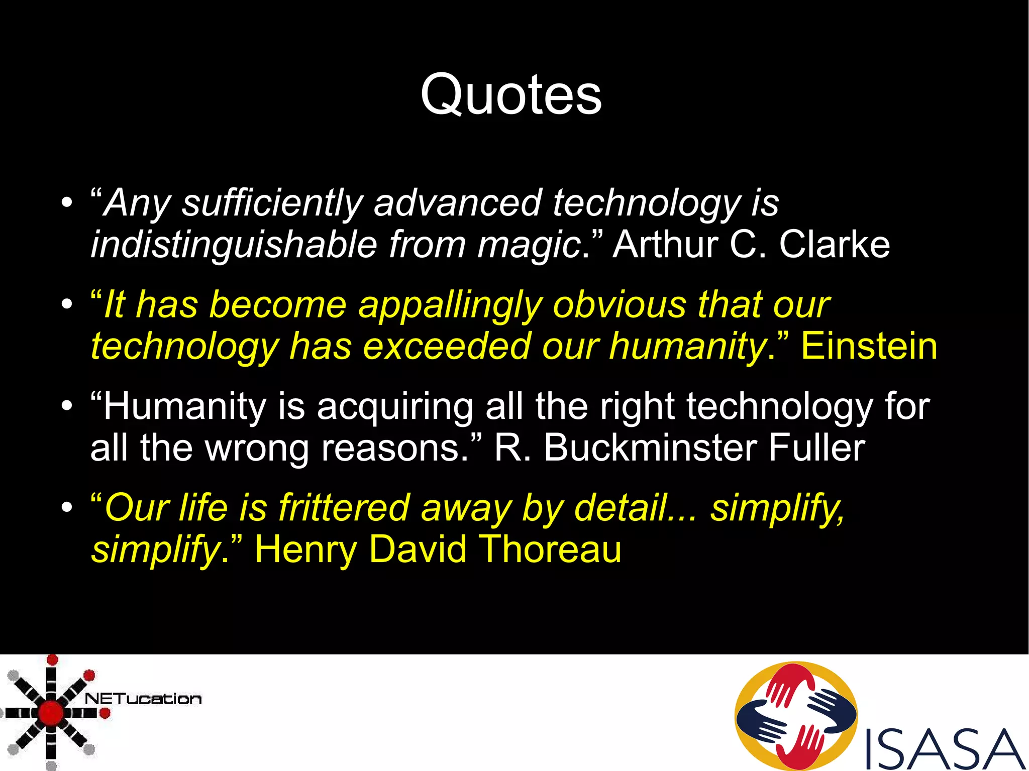 Quotes “ Any sufficiently advanced technology is indistinguishable from magic .” Arthur C. Clarke “ It has become appallingly obvious that our technology has exceeded our humanity .” Einstein “ Humanity is acquiring all the right technology for all the wrong reasons.” R. Buckminster Fuller “ Our life is frittered away by detail... simplify, simplify .” Henry David Thoreau 