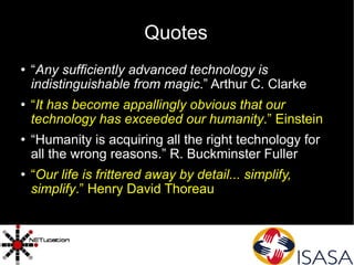 Quotes “ Any sufficiently advanced technology is indistinguishable from magic .” Arthur C. Clarke “ It has become appallingly obvious that our technology has exceeded our humanity .” Einstein “ Humanity is acquiring all the right technology for all the wrong reasons.” R. Buckminster Fuller “ Our life is frittered away by detail... simplify, simplify .” Henry David Thoreau 