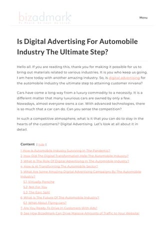 Is Digital Advertising For Automobile
Industry The Ultimate Step?
Hello all. If you are reading this, thank you for making it possible for us to
bring out materials related to various industries. It is you who keep us going.
I am here today with another amazing industry. So, is digital advertising for
the automobile industry the ultimate step to attaining customer nirvana? 
Cars have come a long way from a luxury commodity to a necessity. It is a
different matter that many luxurious cars are owned by only a few.
Nowadays, almost everyone owns a car. With advanced technologies, there
is so much that a car can do. Can you sense the competition? 
In such a competitive atmosphere, what is it that you can do to stay in the
hearts of the customers? Digital Advertising. Let’s look at all about it in
detail. 
Content [ hide ]
1 How Is Automobile Industry Surviving In The Pandemic?
2 How Did The Digital Transformation Help The Automobile Industry?
3 What Is The Role Of Digital Advertising In The Automobile Industry?
4 How Is AI Transforming The Automobile Sector?
5 What Are Some Amazing Digital Advertising Campaigns By The Automobile
Industry?
5.1 Virtually Porsche
5.2 Not For You
5.3 The Epic Split
6 What Is The Future Of The Automobile Industry?
6.1 What About Flying cars?
7 Are You Ready To Drive In Customers With Ads?
8 See How Bizadmark Can Drive Massive Amounts of Traf몭c to Your Website!
Menu
 
