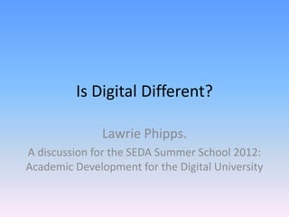 Is Digital Different?

               Lawrie Phipps.
A discussion for the SEDA Summer School 2012:
Academic Development for the Digital University
 