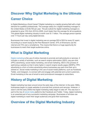 Discover Why Digital Marketing is the Ultimate
Career Choice
Is Digital Marketing a Good Career? Digital marketing is a rapidly growing field with a high
demand for qualified professionals. The average salary for a digital marketing manager in
the United States is $128,750 per year. The job outlook for digital marketing managers is
projected to grow 10% from 2019 to 2029, much faster than the average for all occupations.
The global digital marketing industry is worth over $1.7 trillion. The average person spends
over 11 hours per day using digital devices.
Businesses that invest in digital marketing see an average ROI of $25 for every $1 spent.
According to a recent study by the Pew Research Center, 97% of Americans use the
internet and 73% own a smartphone. This means that there is a huge opportunity for
businesses to reach their target audiences online.
What is Digital Marketing
Digital marketing is the use of online channels to promote and sell products or services. It
includes a variety of activities, such as search engine optimization (SEO), pay-per-click
(PPC) advertising, social media marketing, and email marketing. SEO is the process of
optimizing a website so that it ranks higher in search engine results pages (SERPs). PPC
advertising is a form of online advertising where businesses pay each time their ad is
clicked on. Social media marketing is the use of social media platforms, such as Facebook,
Twitter, and Instagram, to connect with and engage with potential and current customers.
Email marketing is the use of email to send promotional messages to subscribers.
History of Digital Marketing
Digital marketing has been around since the early days of the Internet. In the early 1990s,
businesses began to create websites to promote their products and services. However, it
wasn’t until the early 2000s that digital marketing really began to take off. This was due in
part to the rise of social media platforms like Facebook and Twitter. Today, digital marketing
is an essential part of any successful marketing campaign. Businesses of all sizes use
digital marketing to reach their target audiences and grow their businesses.
Overview of the Digital Marketing Industry
 