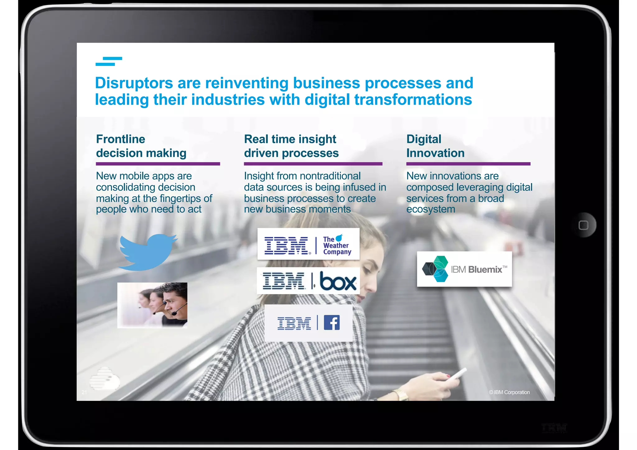© IBM Corporation21
Frontline
decision making
New mobile apps are
consolidating decision
making at the fingertips of
people who need to act
Disruptors are reinventing business processes and
leading their industries with digital transformations
Real time insight
driven processes
Insight from nontraditional
data sources is being infused in
business processes to create
new business moments
Digital
Innovation
New innovations are
composed leveraging digital
services from a broad
ecosystem
 