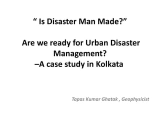 “ Is Disaster Man Made?”
Are we ready for Urban Disaster
Management?
–A case study in Kolkata
Tapas Kumar Ghatak , Geophysicist
 