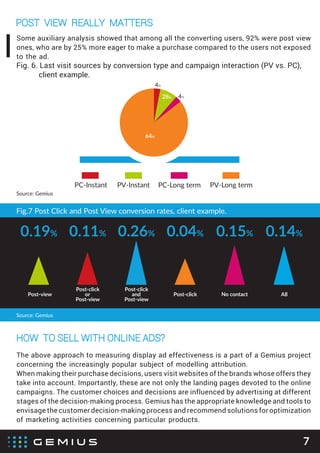 Source: Gemius
POST VIEW REALLY MATTERS
7
64%
Fig. 6. Last visit sources by conversion type and campaign interaction (PV vs. PC),
client example.
PC-Instant PV-Instant PC-Long term PV-Long term
28% 4%
4%
Some auxiliary analysis showed that among all the converting users, 92% were post view
ones, who are by 25% more eager to make a purchase compared to the users not exposed
to the ad.
HOW TO SELL WITH ONLINE ADS?
The above approach to measuring display ad effectiveness is a part of a Gemius project
concerning the increasingly popular subject of modelling attribution.
When making their purchase decisions, users visit websites of the brands whose offers they
take into account. Importantly, these are not only the landing pages devoted to the online
campaigns. The customer choices and decisions are influenced by advertising at different
stages of the decision-making process. Gemius has the appropriate knowledge and tools to
envisage the customer decision-making process and recommend solutions for optimization
of marketing activities concerning particular products.
Fig.7 Post Click and Post View conversion rates, client example.
0.19% 0.04% 0.14%0.11% 0.26% 0.15%
Post-view
Post-click
or
Post-view
Post-click
and
Post-view
Post-click No contact All
Source: Gemius
 