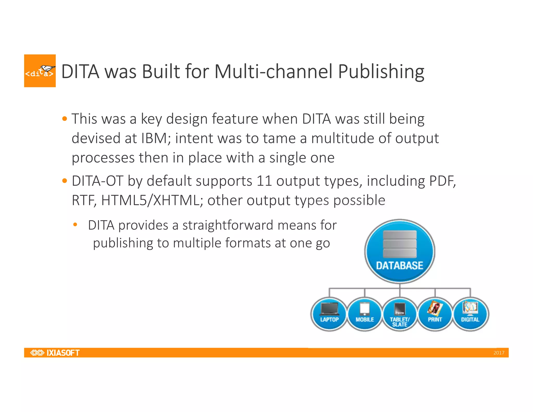 2017
DITA was Built for Multi-channel Publishing
• This was a key design feature when DITA was still being
devised at IBM; intent was to tame a multitude of output
processes then in place with a single one
• DITA-OT by default supports 11 output types, including PDF,
RTF, HTML5/XHTML; other output types possible
• DITA provides a straightforward means for
publishing to multiple formats at one go
 