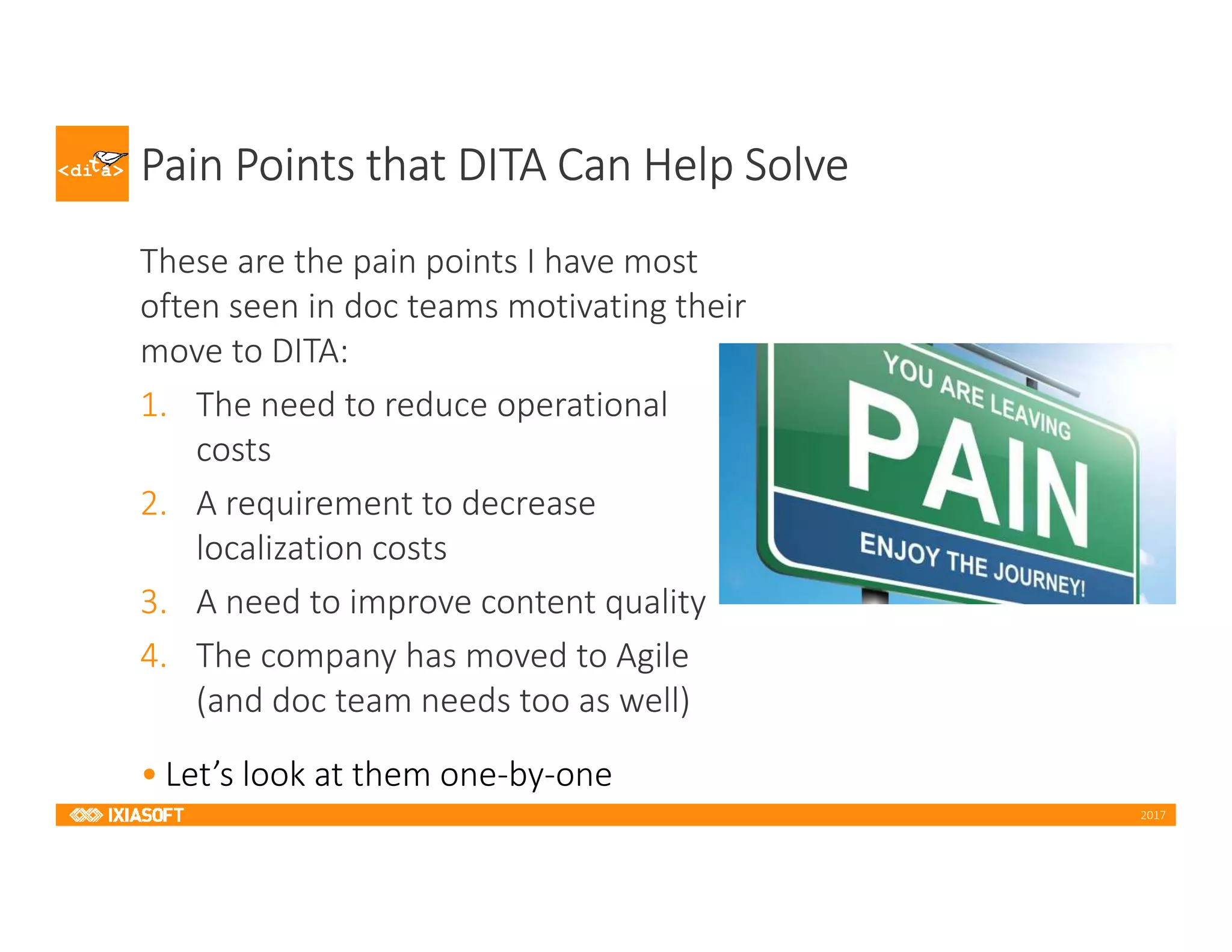 2017
Pain Points that DITA Can Help Solve
These are the pain points I have most
often seen in doc teams motivating their
move to DITA:
1. The need to reduce operational
costs
2. A requirement to decrease
localization costs
3. A need to improve content quality
4. The company has moved to Agile
(and doc team needs too as well)
• Let’s look at them one-by-one
 