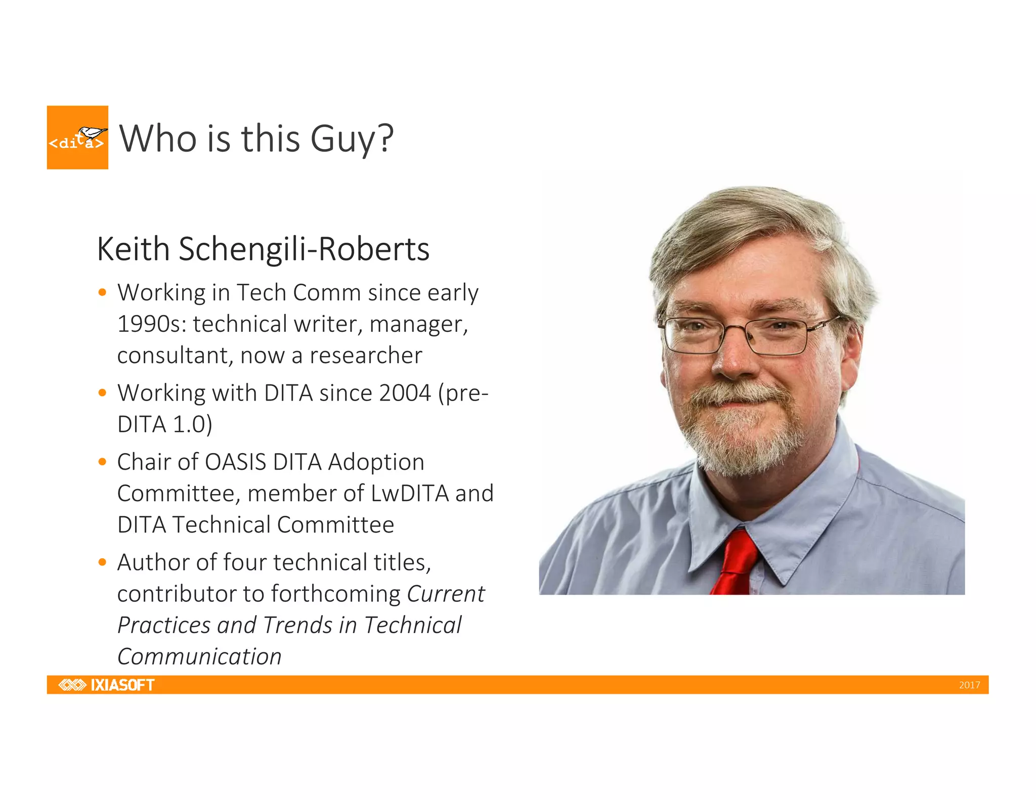 2017
Who is this Guy?
Keith Schengili-Roberts
• Working in Tech Comm since early
1990s: technical writer, manager,
consultant, now a researcher
• Working with DITA since 2004 (pre-
DITA 1.0)
• Chair of OASIS DITA Adoption
Committee, member of LwDITA and
DITA Technical Committee
• Author of four technical titles,
contributor to forthcoming Current
Practices and Trends in Technical
Communication
 