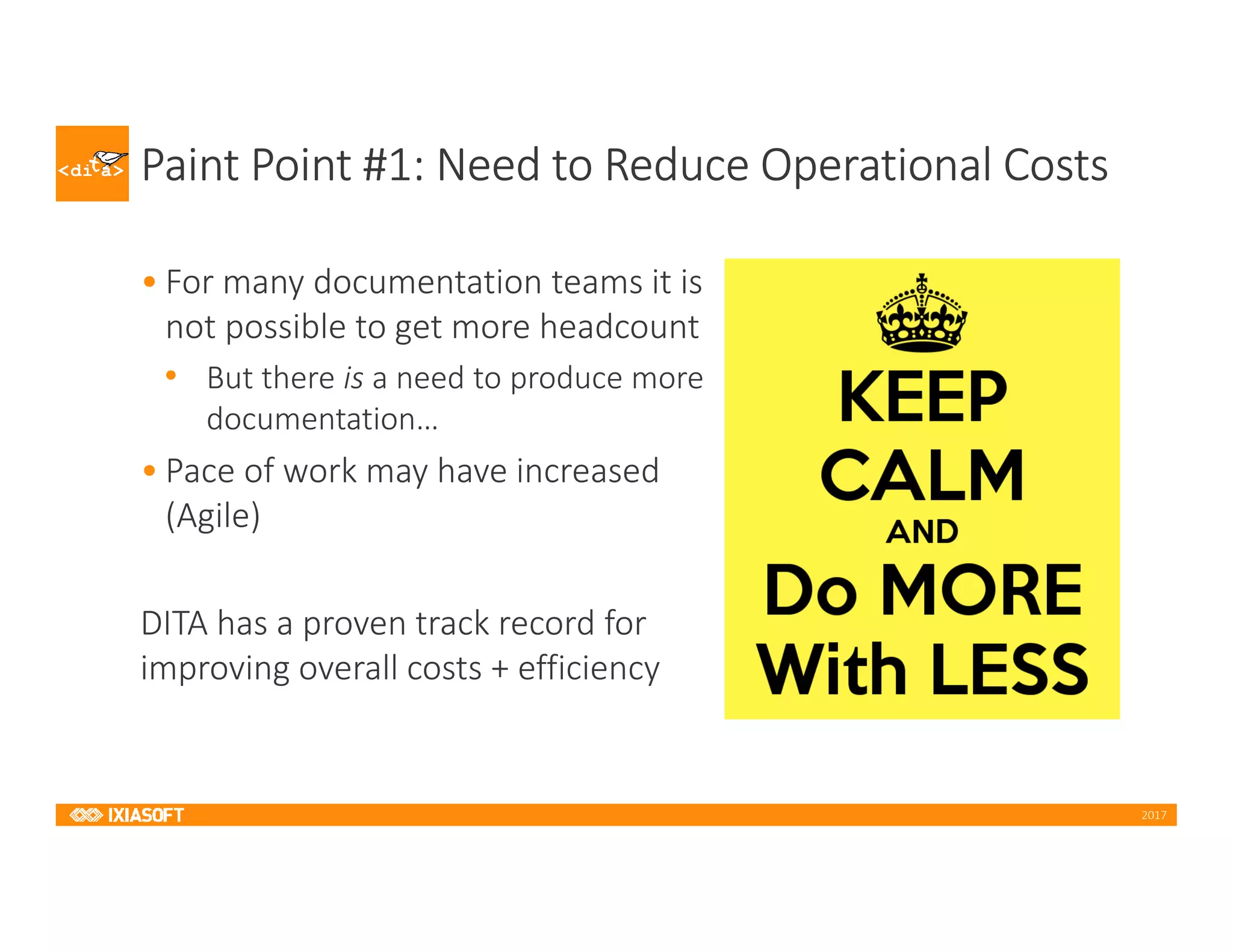2017
Paint Point #1: Need to Reduce Operational Costs
• For many documentation teams it is
not possible to get more headcount
• But there is a need to produce more
documentation…
• Pace of work may have increased
(Agile)
DITA has a proven track record for
improving overall costs + efficiency
 