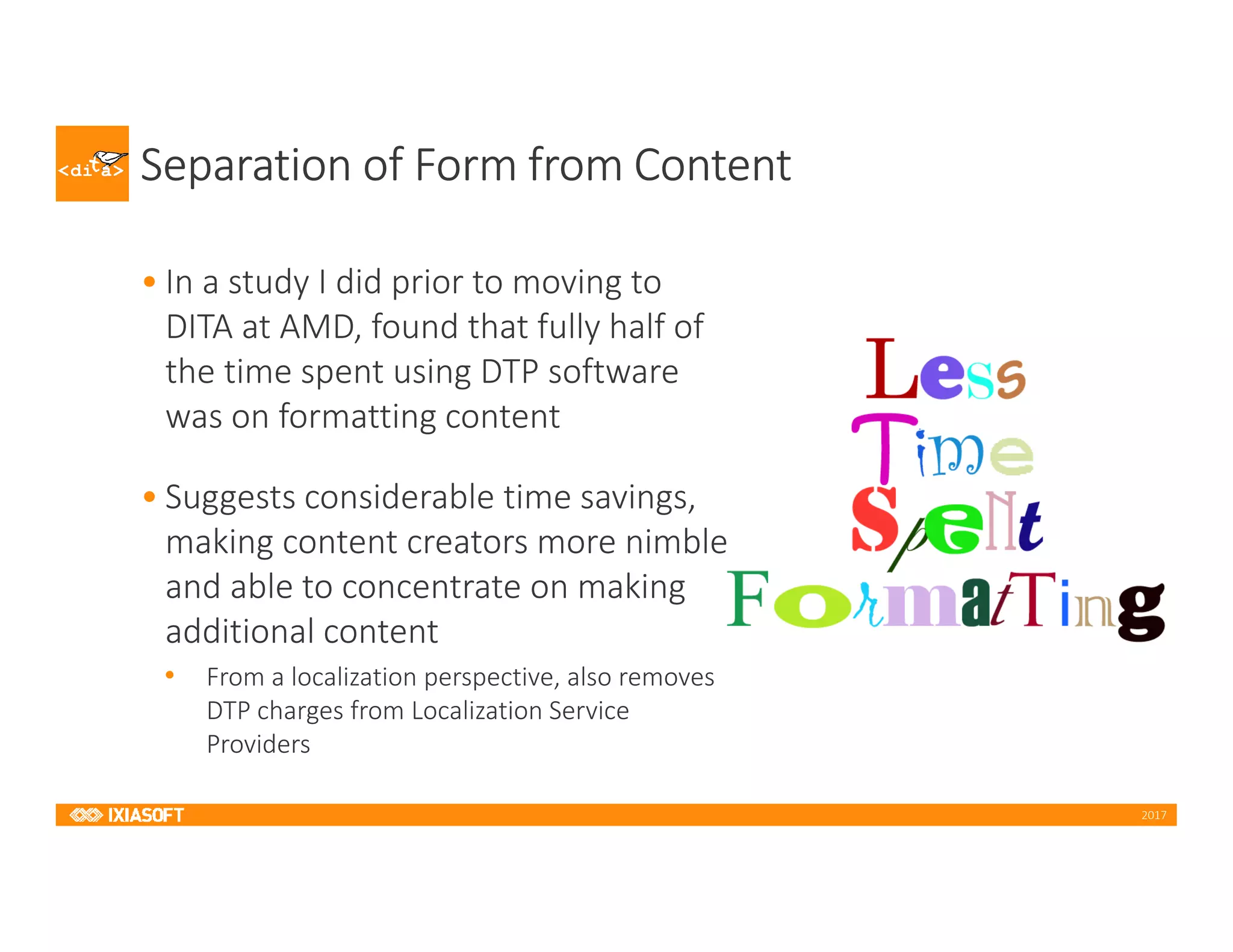 2017
Separation of Form from Content
• In a study I did prior to moving to
DITA at AMD, found that fully half of
the time spent using DTP software
was on formatting content
• Suggests considerable time savings,
making content creators more nimble
and able to concentrate on making
additional content
• From a localization perspective, also removes
DTP charges from Localization Service
Providers
 