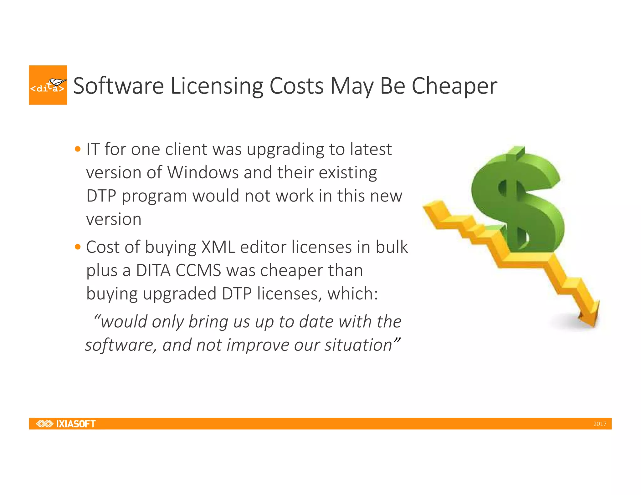 2017
Software Licensing Costs May Be Cheaper
• IT for one client was upgrading to latest
version of Windows and their existing
DTP program would not work in this new
version
• Cost of buying XML editor licenses in bulk
plus a DITA CCMS was cheaper than
buying upgraded DTP licenses, which:
“would only bring us up to date with the
software, and not improve our situation”
 