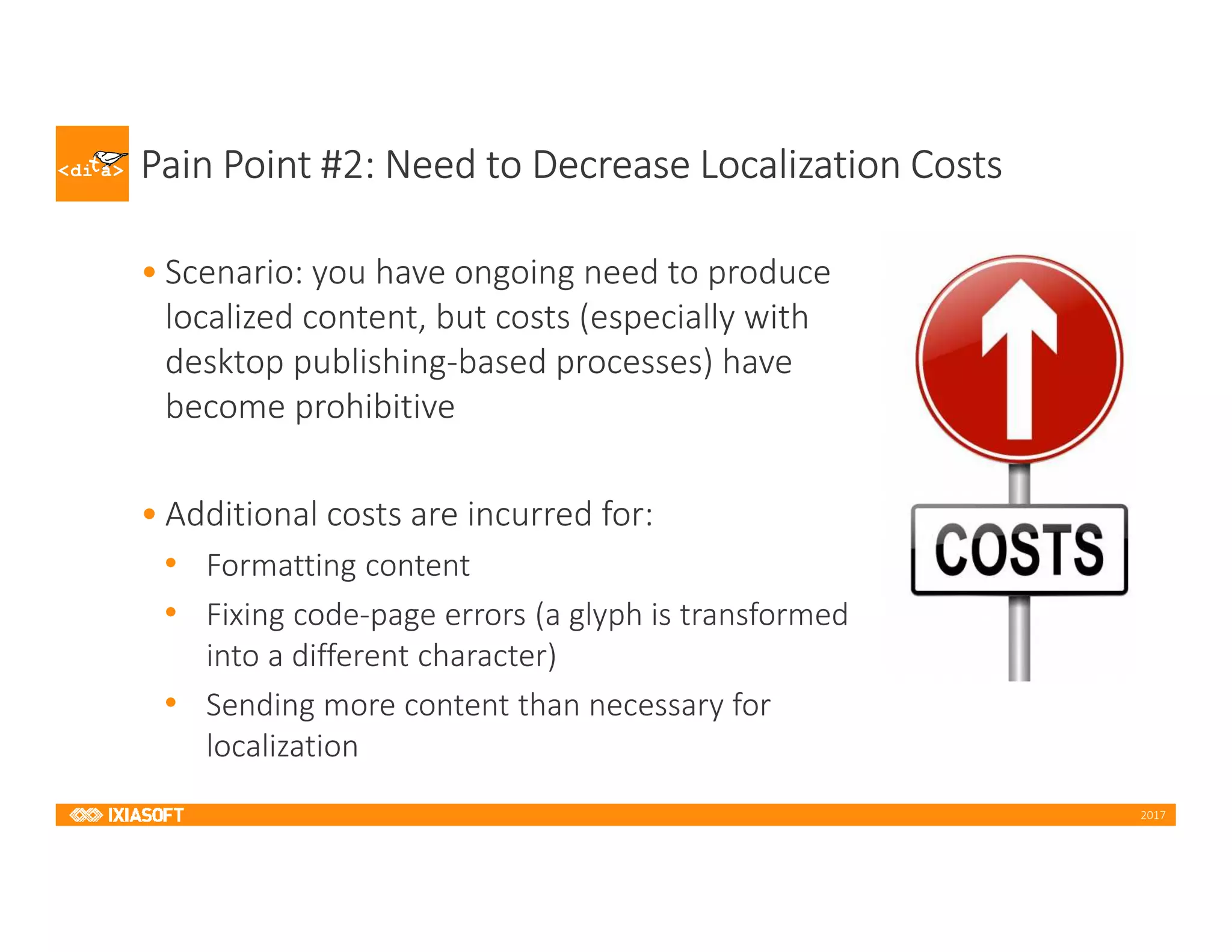 2017
Pain Point #2: Need to Decrease Localization Costs
• Scenario: you have ongoing need to produce
localized content, but costs (especially with
desktop publishing-based processes) have
become prohibitive
• Additional costs are incurred for:
• Formatting content
• Fixing code-page errors (a glyph is transformed
into a different character)
• Sending more content than necessary for
localization
 