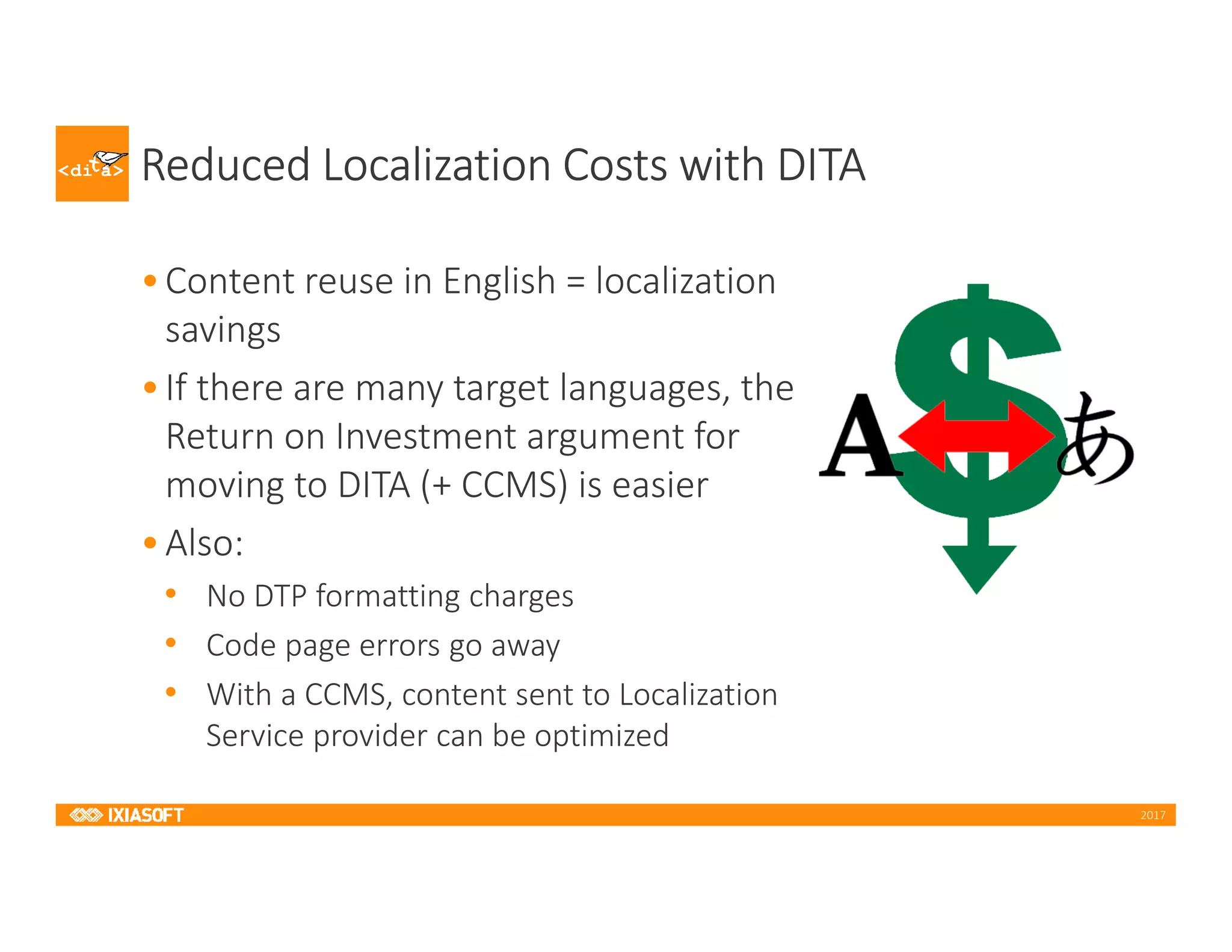 2017
Reduced Localization Costs with DITA
•Content reuse in English = localization
savings
•If there are many target languages, the
Return on Investment argument for
moving to DITA (+ CCMS) is easier
•Also:
• No DTP formatting charges
• Code page errors go away
• With a CCMS, content sent to Localization
Service provider can be optimized
 