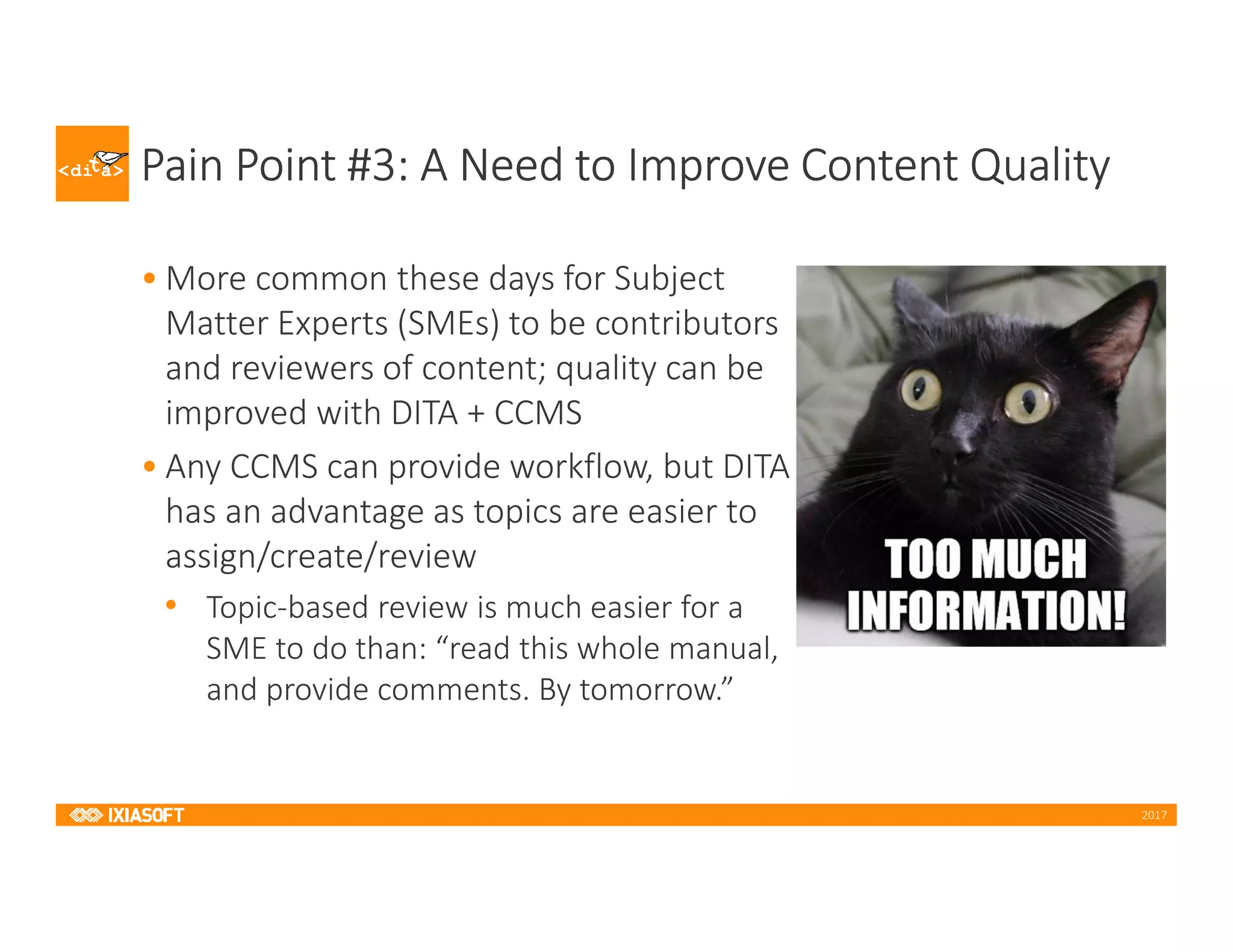 2017
Pain Point #3: A Need to Improve Content Quality
• More common these days for Subject
Matter Experts (SMEs) to be contributors
and reviewers of content; quality can be
improved with DITA + CCMS
• Any CCMS can provide workflow, but DITA
has an advantage as topics are easier to
assign/create/review
• Topic-based review is much easier for a
SME to do than: “read this whole manual,
and provide comments. By tomorrow.”
 