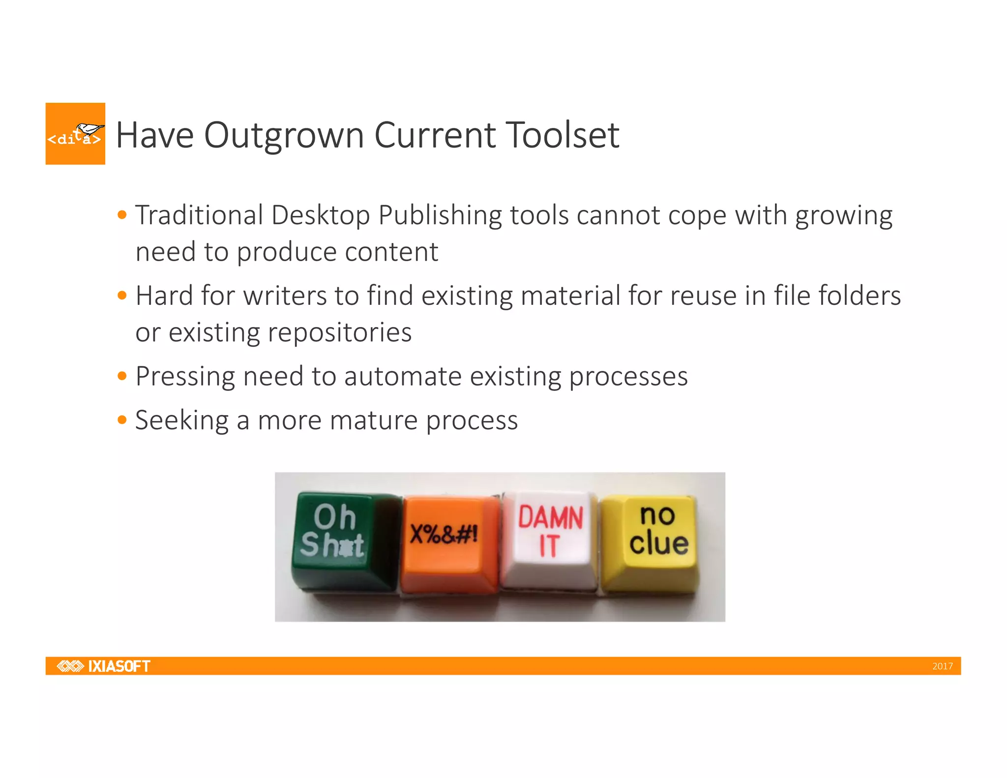 2017
Have Outgrown Current Toolset
• Traditional Desktop Publishing tools cannot cope with growing
need to produce content
• Hard for writers to find existing material for reuse in file folders
or existing repositories
• Pressing need to automate existing processes
• Seeking a more mature process
 