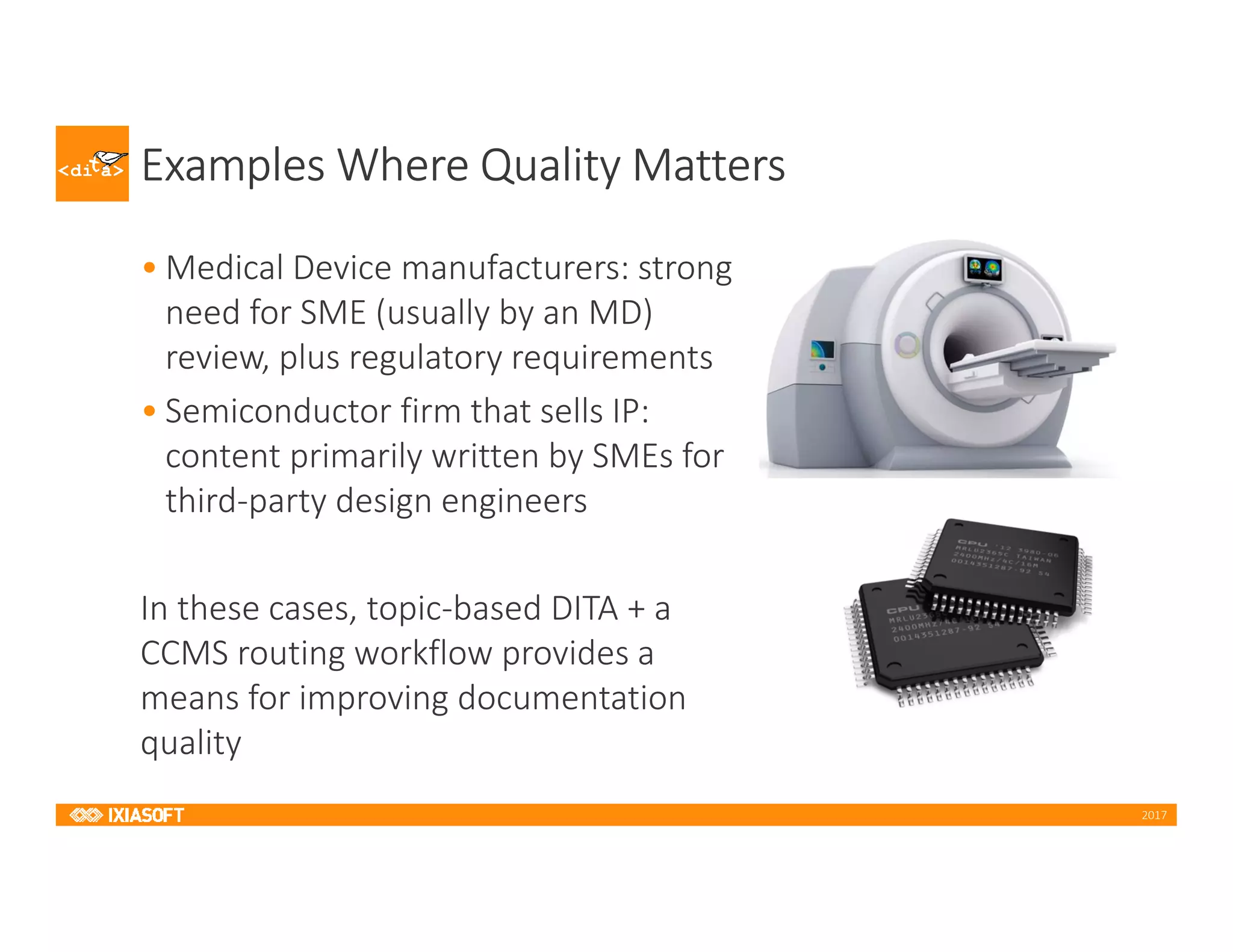 2017
Examples Where Quality Matters
• Medical Device manufacturers: strong
need for SME (usually by an MD)
review, plus regulatory requirements
• Semiconductor firm that sells IP:
content primarily written by SMEs for
third-party design engineers
In these cases, topic-based DITA + a
CCMS routing workflow provides a
means for improving documentation
quality
 