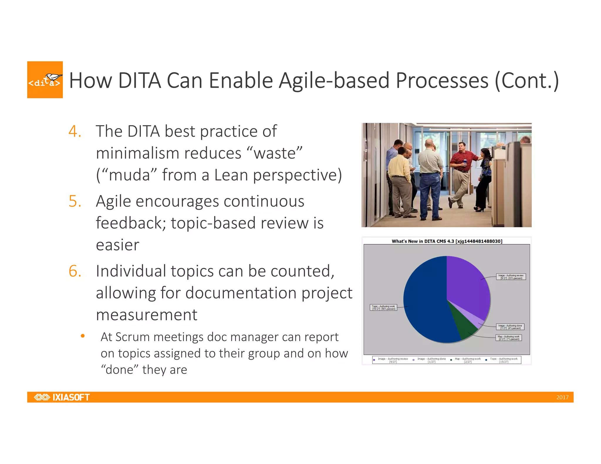 2017
How DITA Can Enable Agile-based Processes (Cont.)
4. The DITA best practice of
minimalism reduces “waste”
(“muda” from a Lean perspective)
5. Agile encourages continuous
feedback; topic-based review is
easier
6. Individual topics can be counted,
allowing for documentation project
measurement
• At Scrum meetings doc manager can report
on topics assigned to their group and on how
“done” they are
 