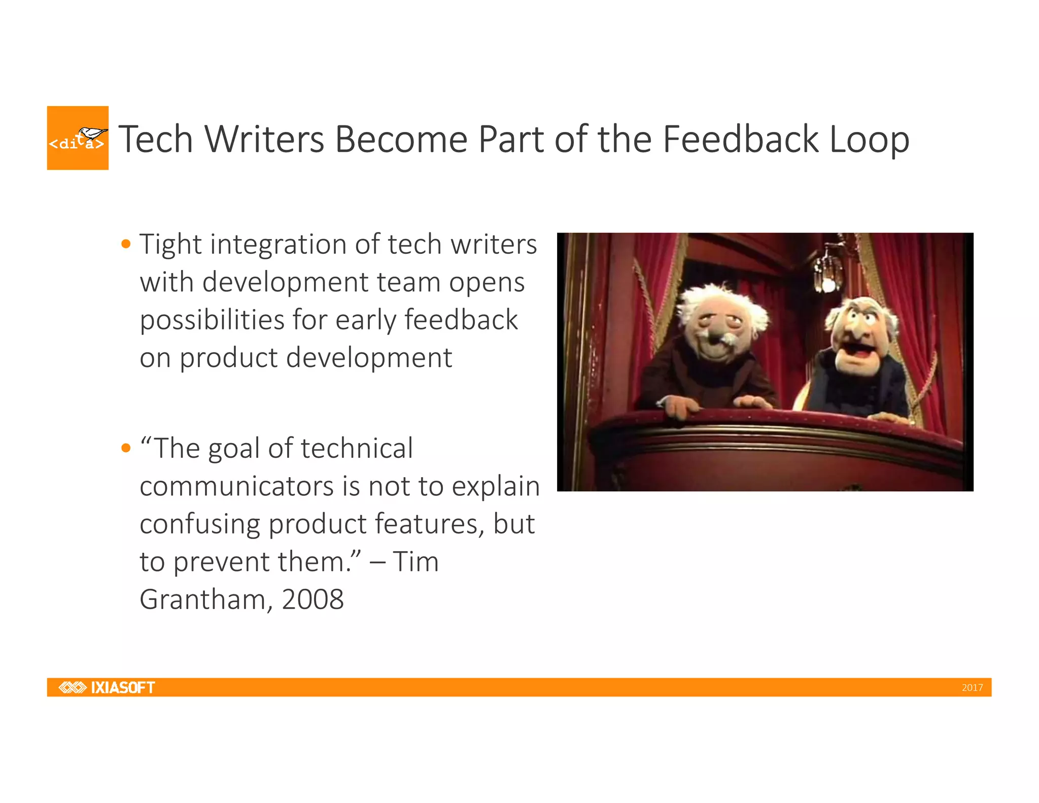 2017
Tech Writers Become Part of the Feedback Loop
• Tight integration of tech writers
with development team opens
possibilities for early feedback
on product development
• “The goal of technical
communicators is not to explain
confusing product features, but
to prevent them.” – Tim
Grantham, 2008
 