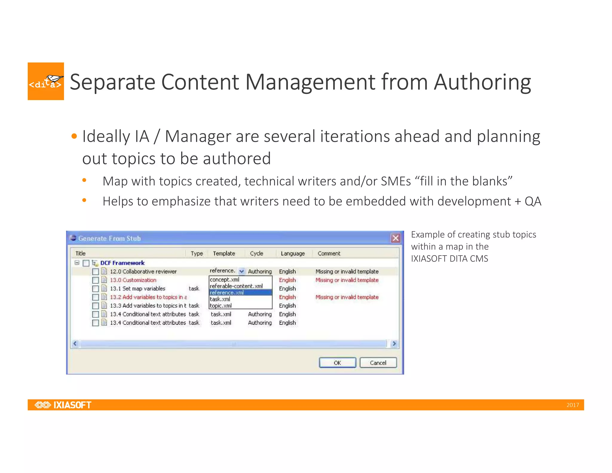 2017
Separate Content Management from Authoring
• Ideally IA / Manager are several iterations ahead and planning
out topics to be authored
• Map with topics created, technical writers and/or SMEs “fill in the blanks”
• Helps to emphasize that writers need to be embedded with development + QA
Example of creating stub topics
within a map in the
IXIASOFT DITA CMS
 