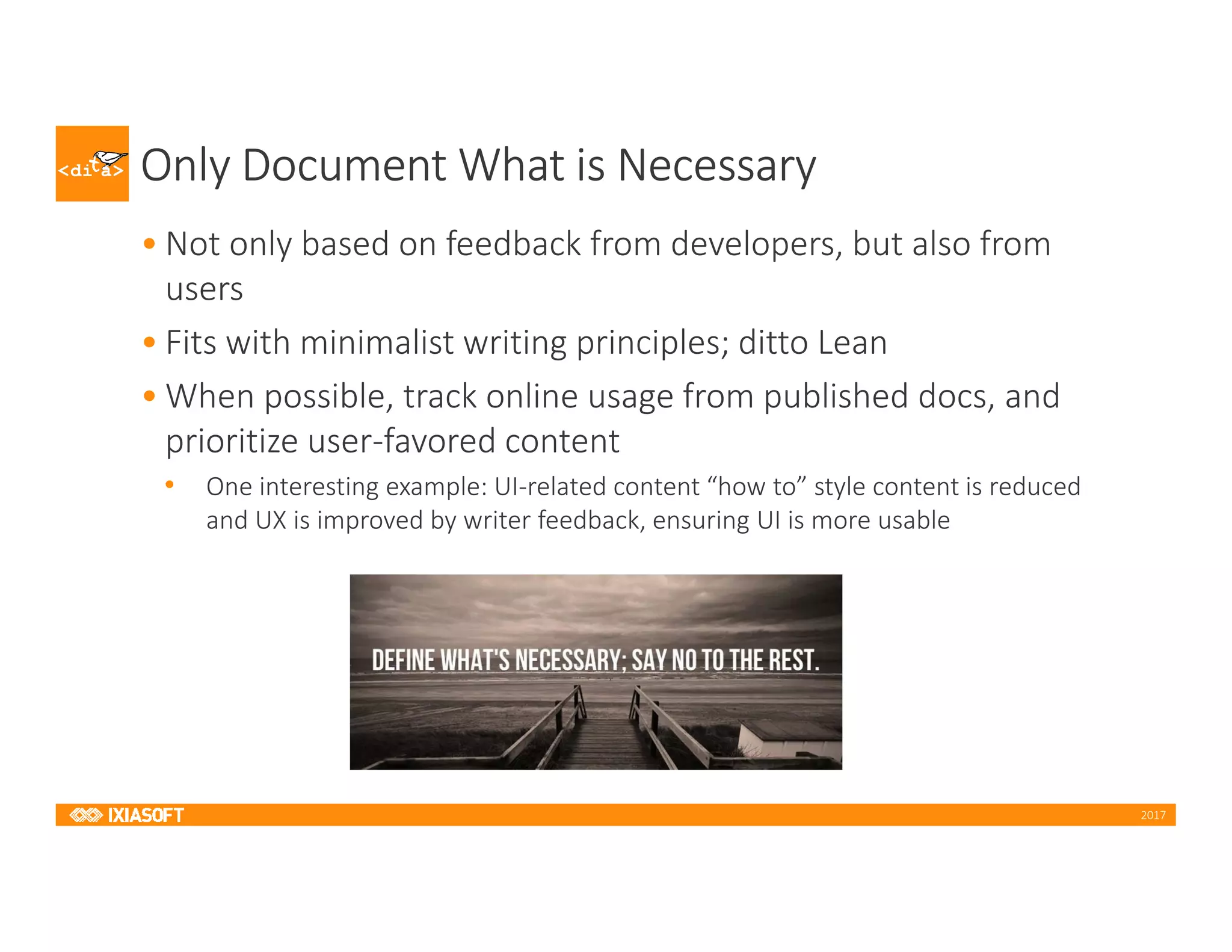 2017
Only Document What is Necessary
• Not only based on feedback from developers, but also from
users
• Fits with minimalist writing principles; ditto Lean
• When possible, track online usage from published docs, and
prioritize user-favored content
• One interesting example: UI-related content “how to” style content is reduced
and UX is improved by writer feedback, ensuring UI is more usable
 