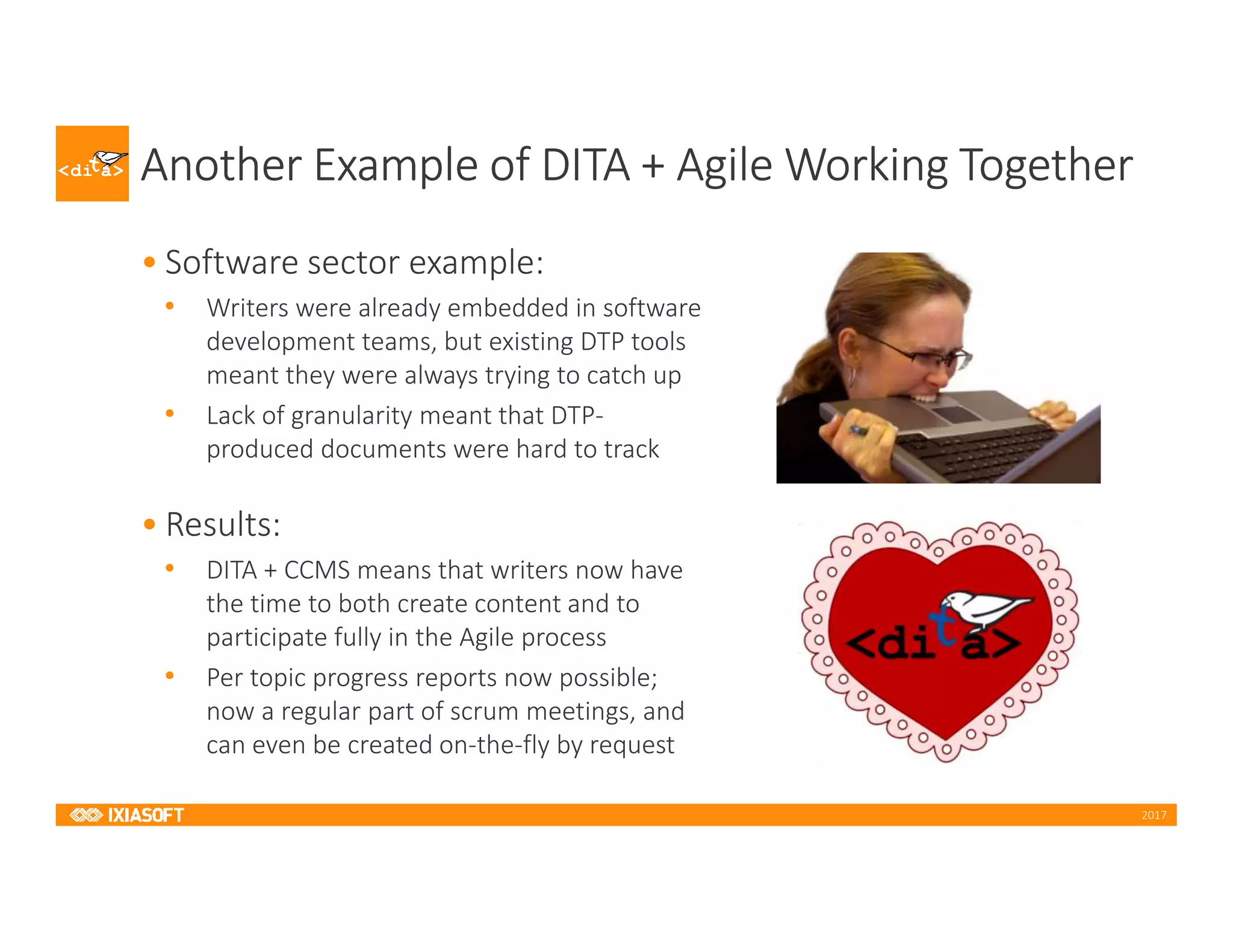2017
Another Example of DITA + Agile Working Together
• Software sector example:
• Writers were already embedded in software
development teams, but existing DTP tools
meant they were always trying to catch up
• Lack of granularity meant that DTP-
produced documents were hard to track
• Results:
• DITA + CCMS means that writers now have
the time to both create content and to
participate fully in the Agile process
• Per topic progress reports now possible;
now a regular part of scrum meetings, and
can even be created on-the-fly by request
 