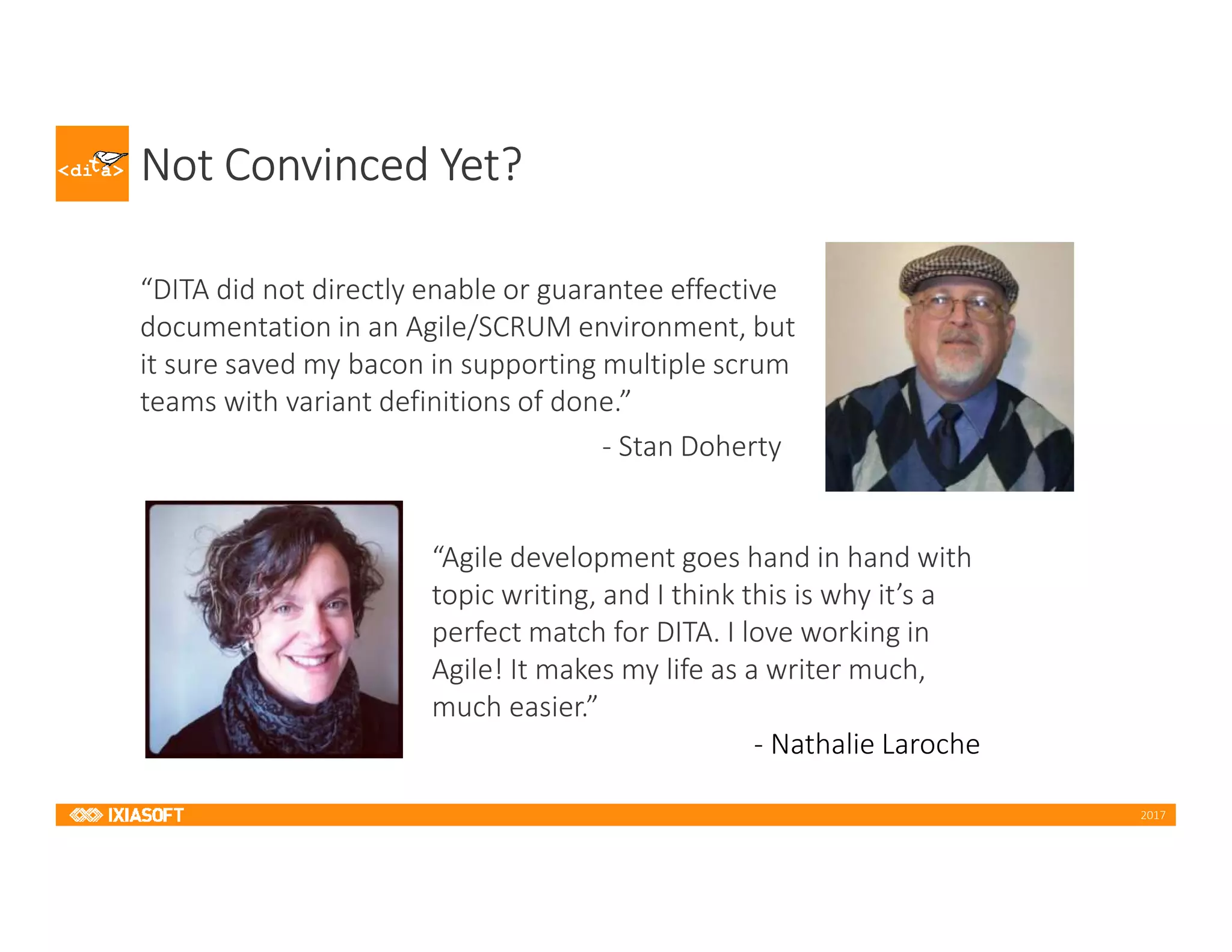 2017
Not Convinced Yet?
“DITA did not directly enable or guarantee effective
documentation in an Agile/SCRUM environment, but
it sure saved my bacon in supporting multiple scrum
teams with variant definitions of done.”
- Stan Doherty
“Agile development goes hand in hand with
topic writing, and I think this is why it’s a
perfect match for DITA. I love working in
Agile! It makes my life as a writer much,
much easier.”
- Nathalie Laroche
 