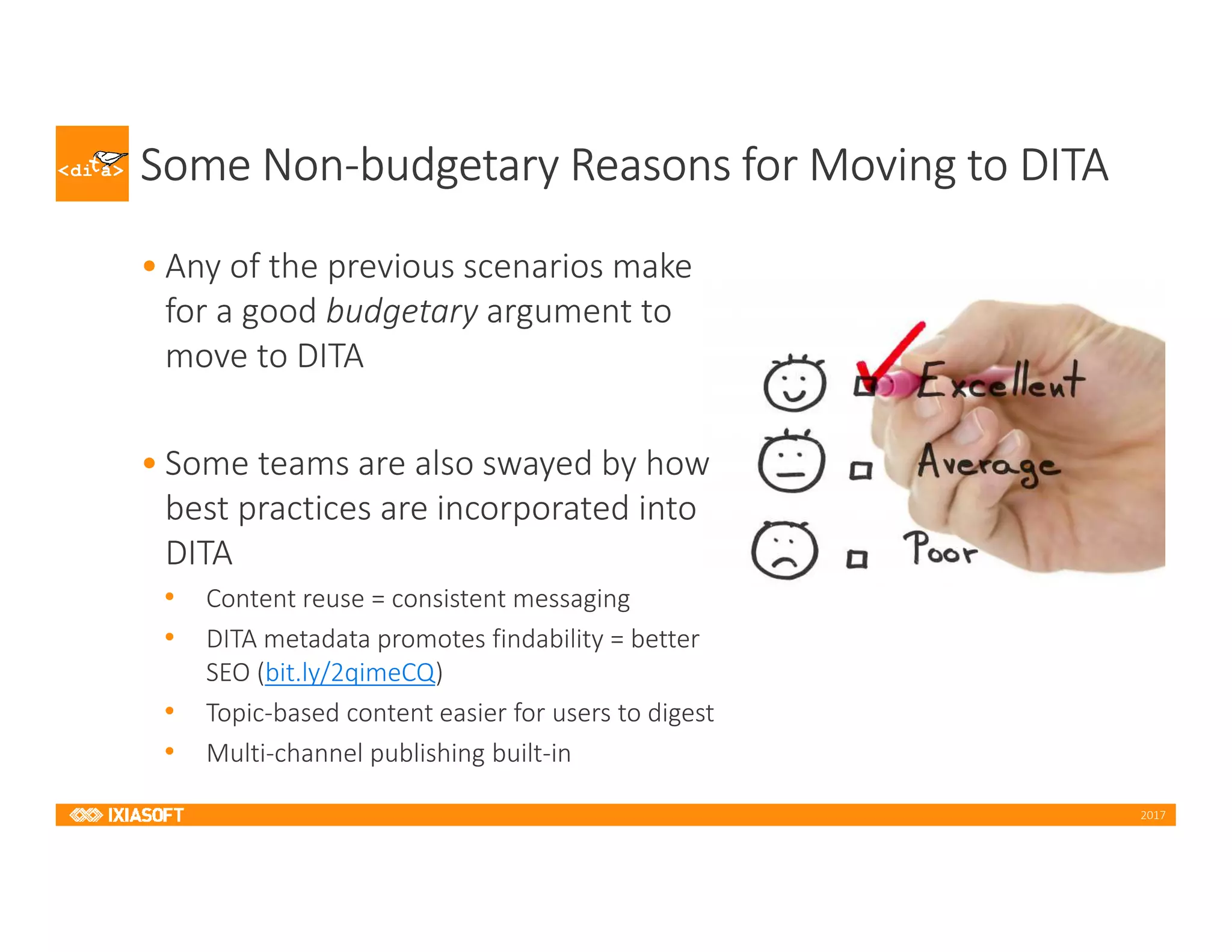 2017
Some Non-budgetary Reasons for Moving to DITA
• Any of the previous scenarios make
for a good budgetary argument to
move to DITA
• Some teams are also swayed by how
best practices are incorporated into
DITA
• Content reuse = consistent messaging
• DITA metadata promotes findability = better
SEO (bit.ly/2qimeCQ)
• Topic-based content easier for users to digest
• Multi-channel publishing built-in
 