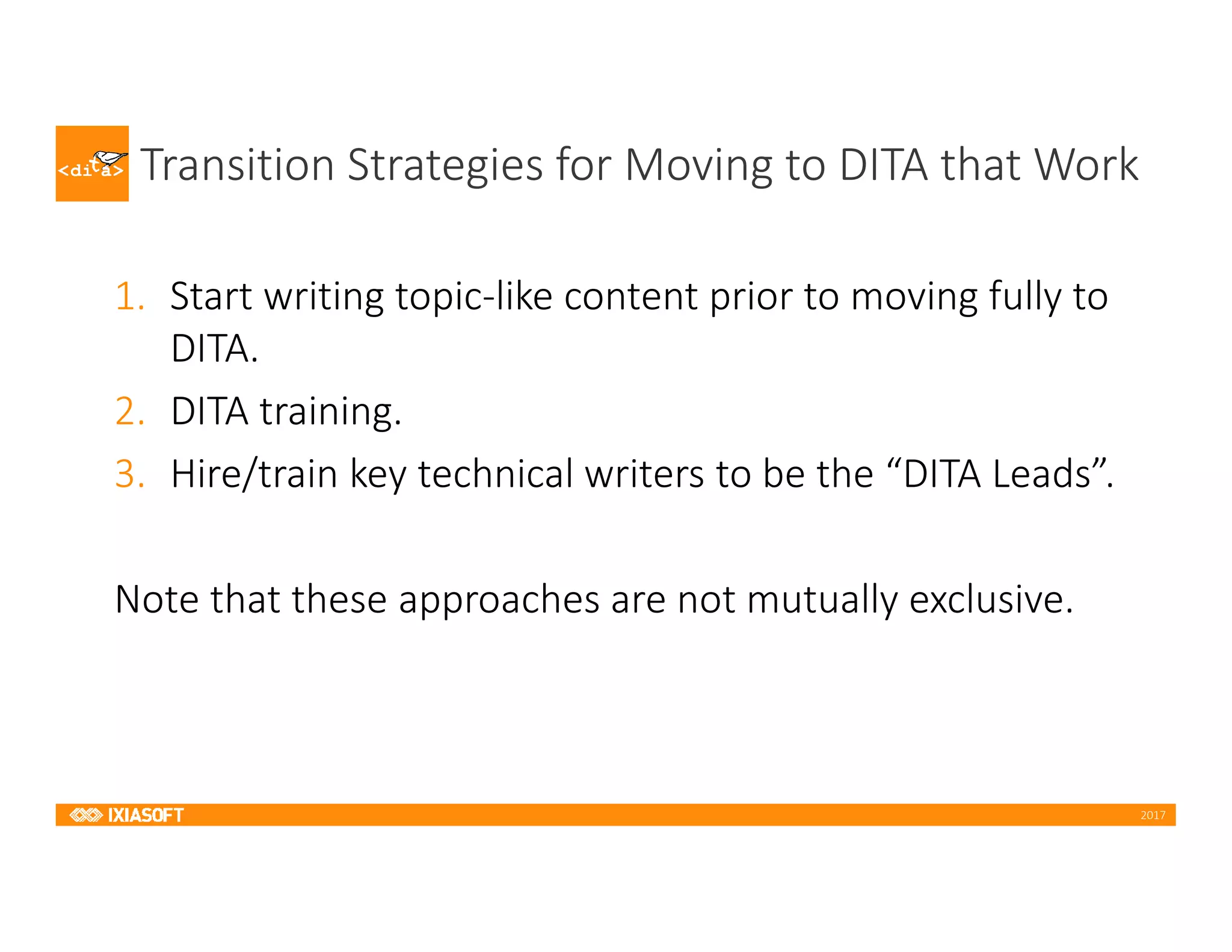 2017
Transition Strategies for Moving to DITA that Work
1. Start writing topic-like content prior to moving fully to
DITA.
2. DITA training.
3. Hire/train key technical writers to be the “DITA Leads”.
Note that these approaches are not mutually exclusive.
 