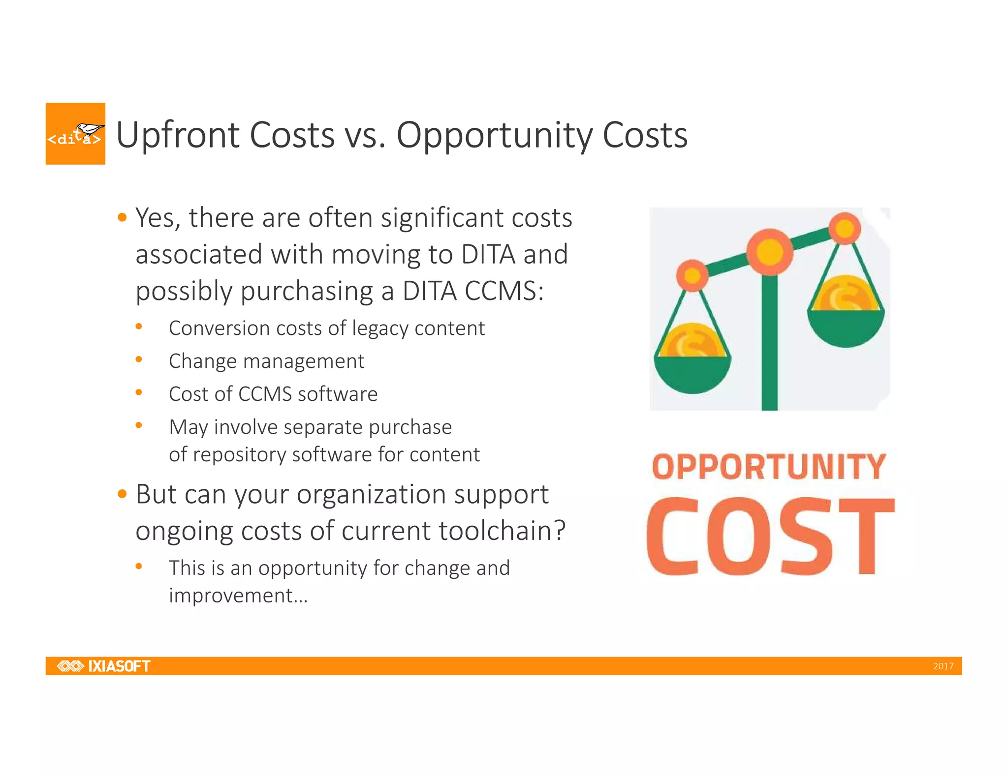 2017
Upfront Costs vs. Opportunity Costs
• Yes, there are often significant costs
associated with moving to DITA and
possibly purchasing a DITA CCMS:
• Conversion costs of legacy content
• Change management
• Cost of CCMS software
• May involve separate purchase
of repository software for content
• But can your organization support
ongoing costs of current toolchain?
• This is an opportunity for change and
improvement…
 