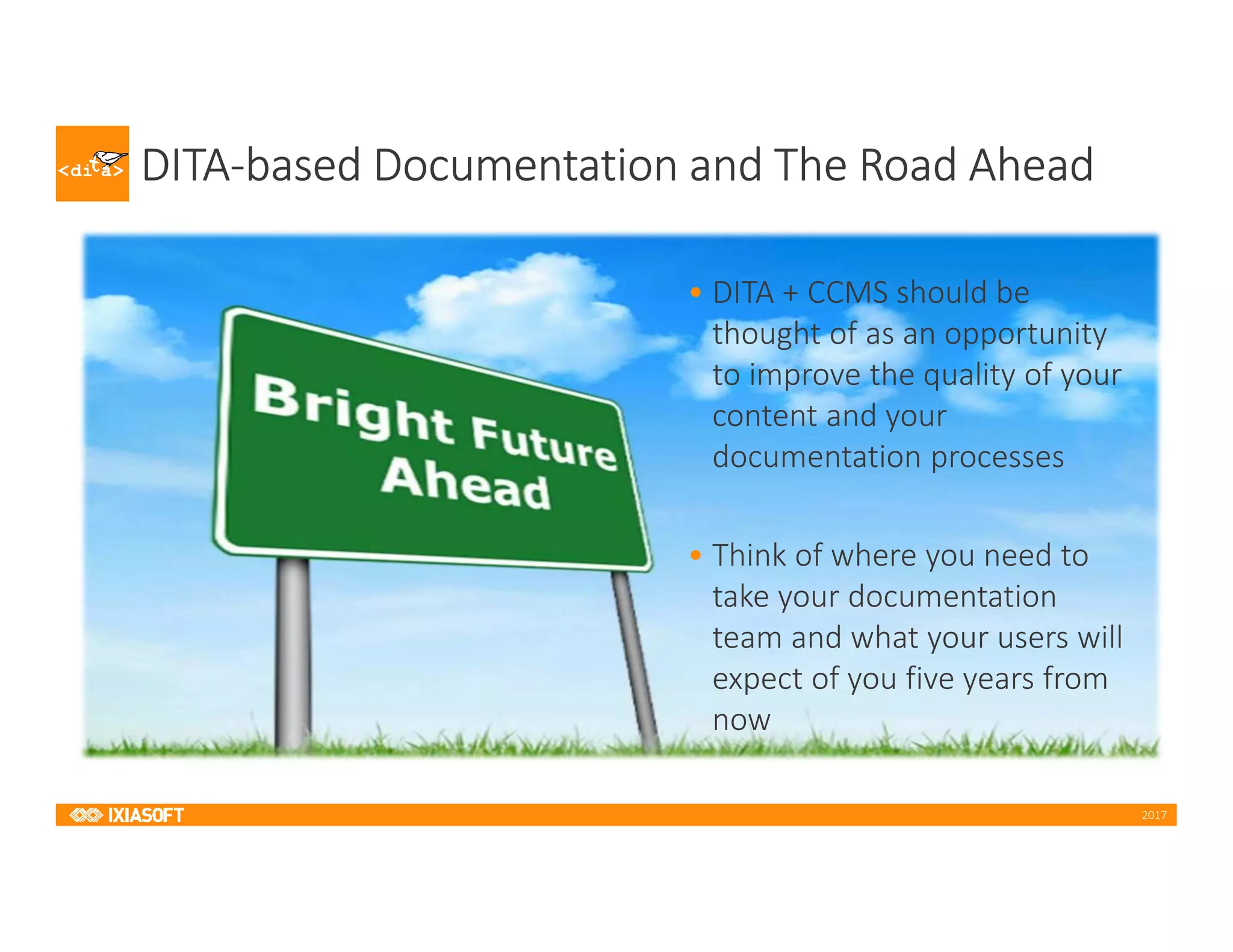 2017
DITA-based Documentation and The Road Ahead
• DITA + CCMS should be
thought of as an opportunity
to improve the quality of your
content and your
documentation processes
• Think of where you need to
take your documentation
team and what your users will
expect of you five years from
now
 