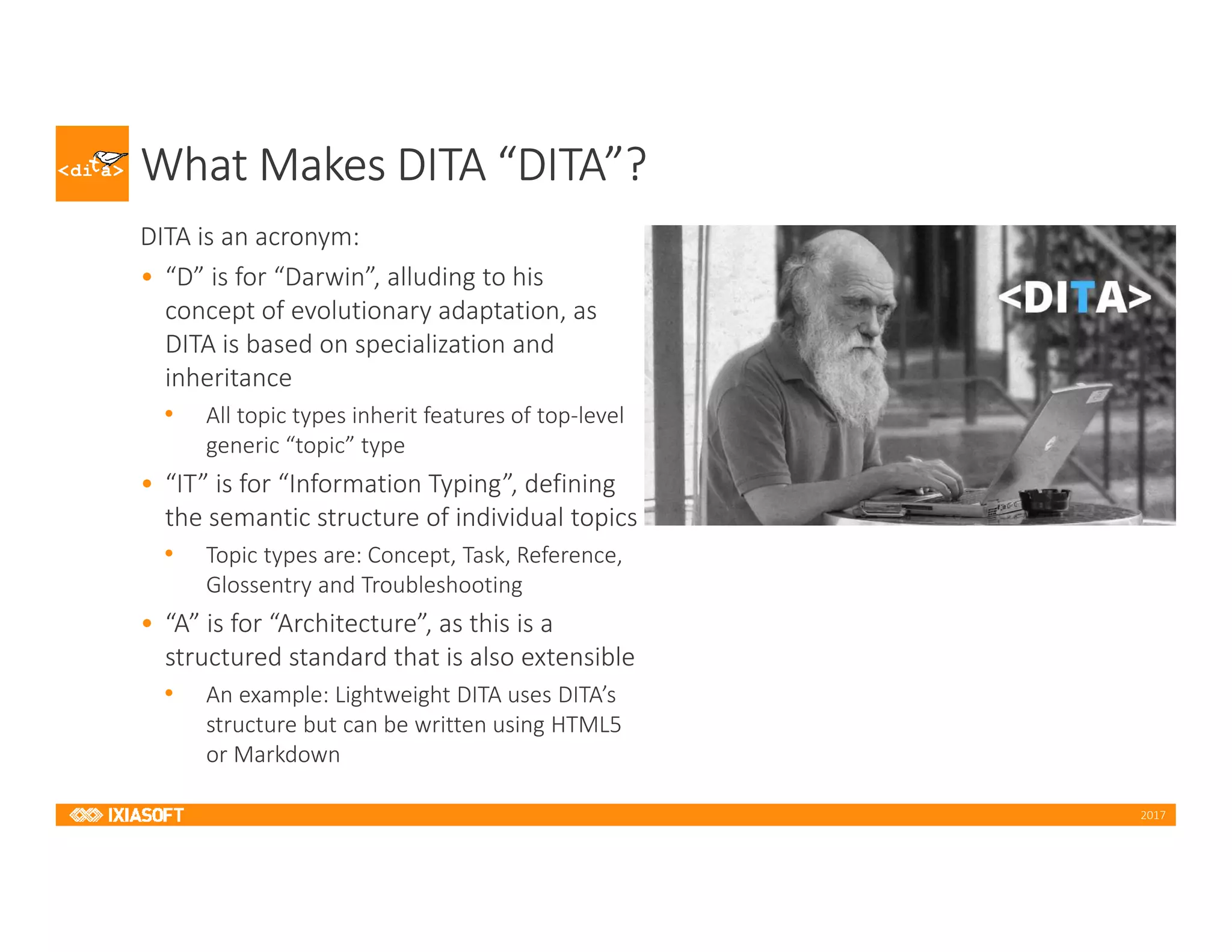 2017
What Makes DITA “DITA”?
DITA is an acronym:
• “D” is for “Darwin”, alluding to his
concept of evolutionary adaptation, as
DITA is based on specialization and
inheritance
• All topic types inherit features of top-level
generic “topic” type
• “IT” is for “Information Typing”, defining
the semantic structure of individual topics
• Topic types are: Concept, Task, Reference,
Glossentry and Troubleshooting
• “A” is for “Architecture”, as this is a
structured standard that is also extensible
• An example: Lightweight DITA uses DITA’s
structure but can be written using HTML5
or Markdown
 