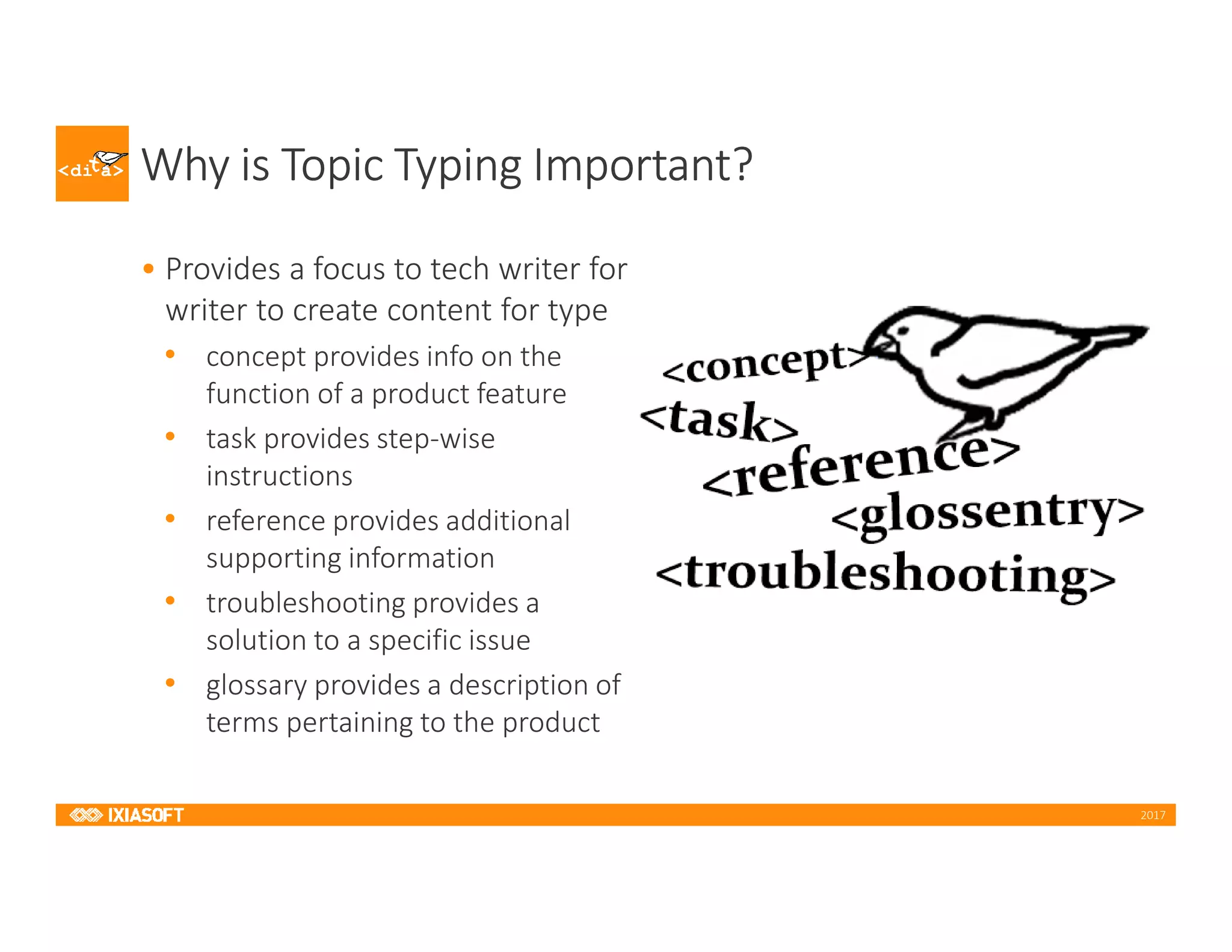 2017
Why is Topic Typing Important?
• Provides a focus to tech writer for
writer to create content for type
• concept provides info on the
function of a product feature
• task provides step-wise
instructions
• reference provides additional
supporting information
• troubleshooting provides a
solution to a specific issue
• glossary provides a description of
terms pertaining to the product
 