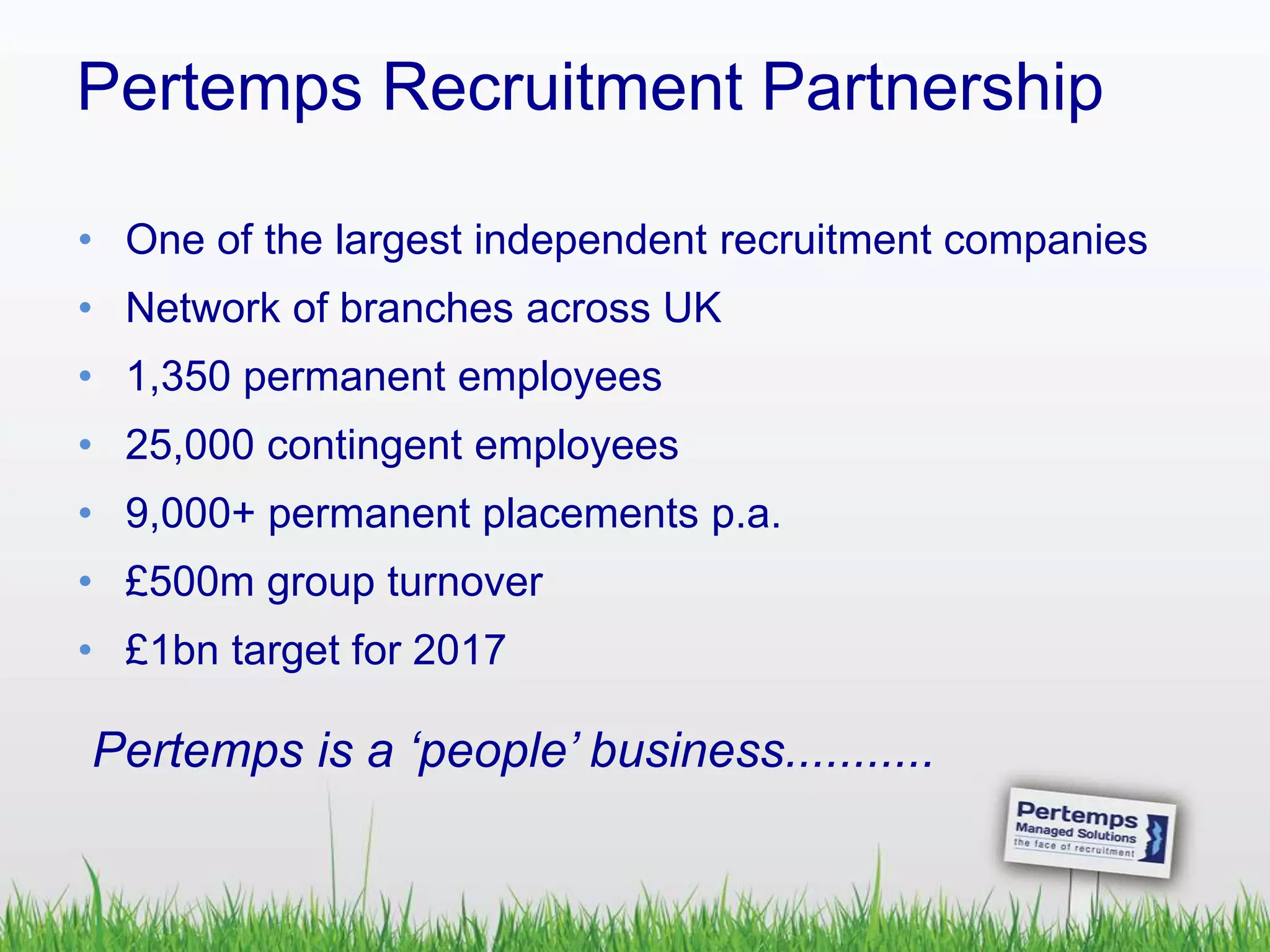 Pertemps Recruitment Partnership
• One of the largest independent recruitment companies
• Network of branches across UK
• 1,350 permanent employees
• 25,000 contingent employees
• 9,000+ permanent placements p.a.
• £500m group turnover
• £1bn target for 2017
Pertemps is a ‘people’ business...........
 