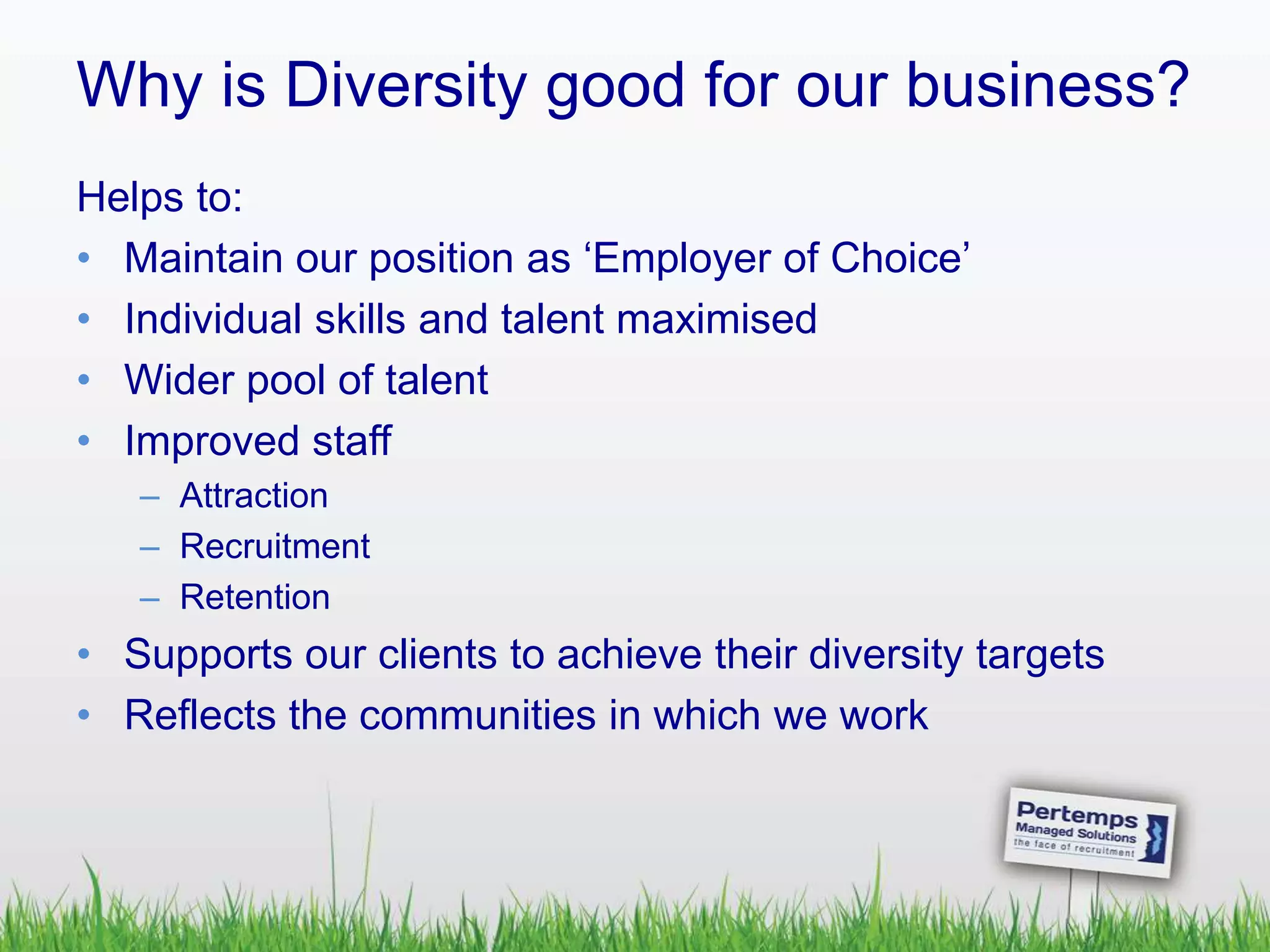 Why is Diversity good for our business?
Helps to:
• Maintain our position as ‘Employer of Choice’
• Individual skills and talent maximised
• Wider pool of talent
• Improved staff
– Attraction
– Recruitment
– Retention
• Supports our clients to achieve their diversity targets
• Reflects the communities in which we work
 