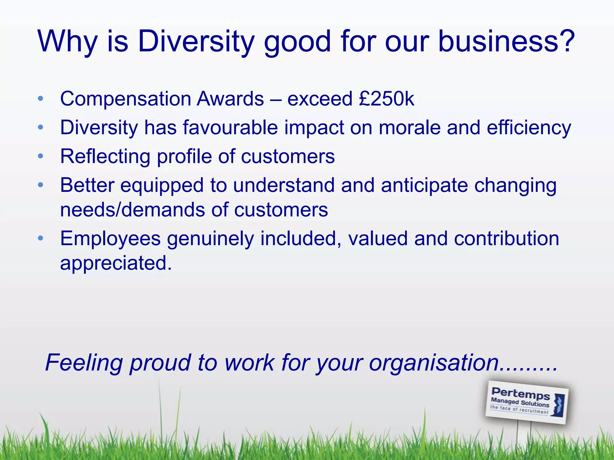 Why is Diversity good for our business?
• Compensation Awards – exceed £250k
• Diversity has favourable impact on morale and efficiency
• Reflecting profile of customers
• Better equipped to understand and anticipate changing
needs/demands of customers
• Employees genuinely included, valued and contribution
appreciated.
Feeling proud to work for your organisation.........
 