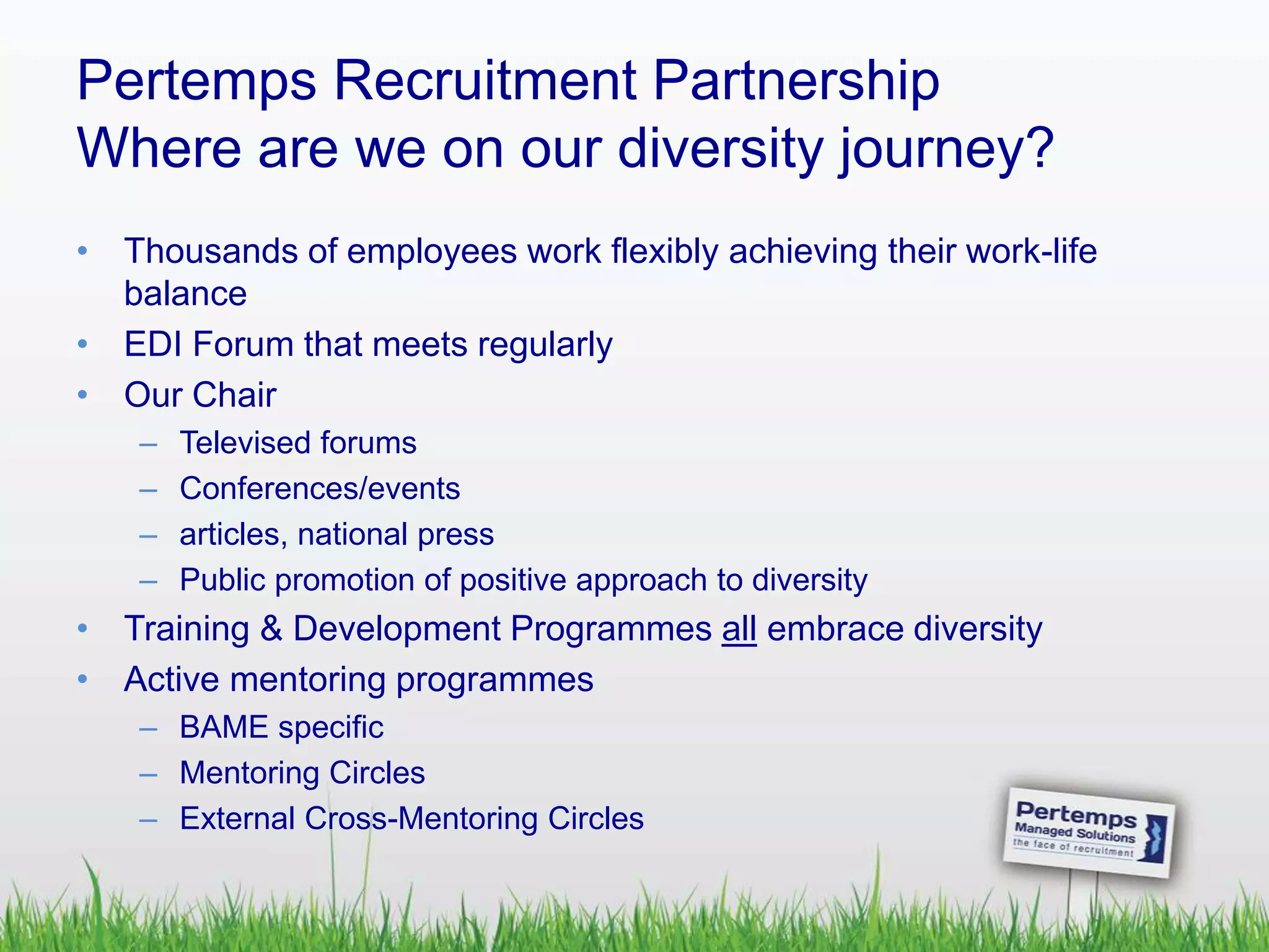 Pertemps Recruitment Partnership
Where are we on our diversity journey?
• Thousands of employees work flexibly achieving their work-life
balance
• EDI Forum that meets regularly
• Our Chair
– Televised forums
– Conferences/events
– articles, national press
– Public promotion of positive approach to diversity
• Training & Development Programmes all embrace diversity
• Active mentoring programmes
– BAME specific
– Mentoring Circles
– External Cross-Mentoring Circles
 