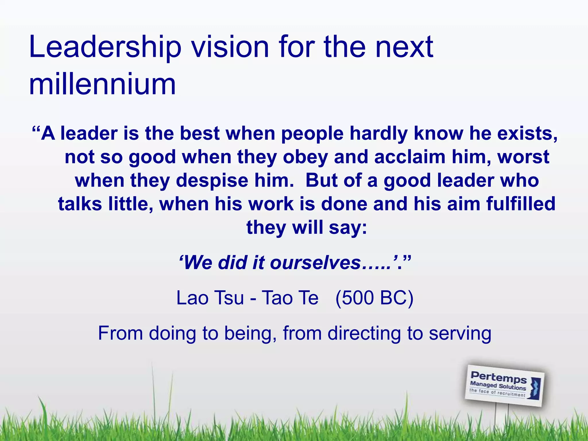 Leadership vision for the next
millennium
“A leader is the best when people hardly know he exists,
not so good when they obey and acclaim him, worst
when they despise him. But of a good leader who
talks little, when his work is done and his aim fulfilled
they will say:
‘We did it ourselves…..’.”
Lao Tsu - Tao Te (500 BC)
From doing to being, from directing to serving
 