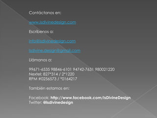 Contáctanos en:

www.isdivinedesign.com

Escríbenos a:

info@isdivinedesign.com

Isdivine.design@gmail.com

Llámanos a:

99671-6535 98846-6101 94742-7631 980021220
Nextel: 827*314 / 2*1220
RPM #0256573 / *0164217

También estamos en:

Facebook: http://www.facebook.com/IsDivineDesign
Twitter: @isdivinedesign
 