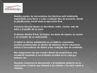 Nuestro equipo de decoradores de interiores está totalmente
capacitado para llevar a cabo cualquier tipo de proyecto, desde
la planificación inicial hasta la ejecución final.

Si buscas decorar desde un dormitorio, baño, cocina, sala de
estar o el pasillo de su casa;

O deseas diseñar El bar, los baños, las áreas de espera, la cocina
y el comedor de un restaurante;

O definir la oficina establecida en un edificio corporativo,
nuestros profesionales en diseño de interiores tienen soluciones
únicas e innovadoras de diseño para cualquier tipo de ambiente.

Nos aseguramos de que nuestro diseño les proporcione una
excelente impresión a sus invitados al entrar en su casa por
primera vez.

Nosotros crearemos la decoración y el ambiente perfecto en su
restaurante u hotel lo que atraerá a sus clientes y los hará volver a
visitarlos.
 