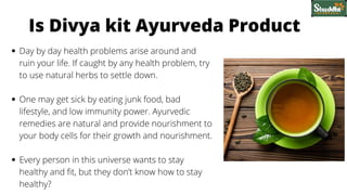 Day by day health problems arise around and
ruin your life. If caught by any health problem, try
to use natural herbs to settle down.
One may get sick by eating junk food, bad
lifestyle, and low immunity power. Ayurvedic
remedies are natural and provide nourishment to
your body cells for their growth and nourishment.
Every person in this universe wants to stay
healthy and fit, but they don’t know how to stay
healthy?
Is Divya kit Ayurveda Product
 