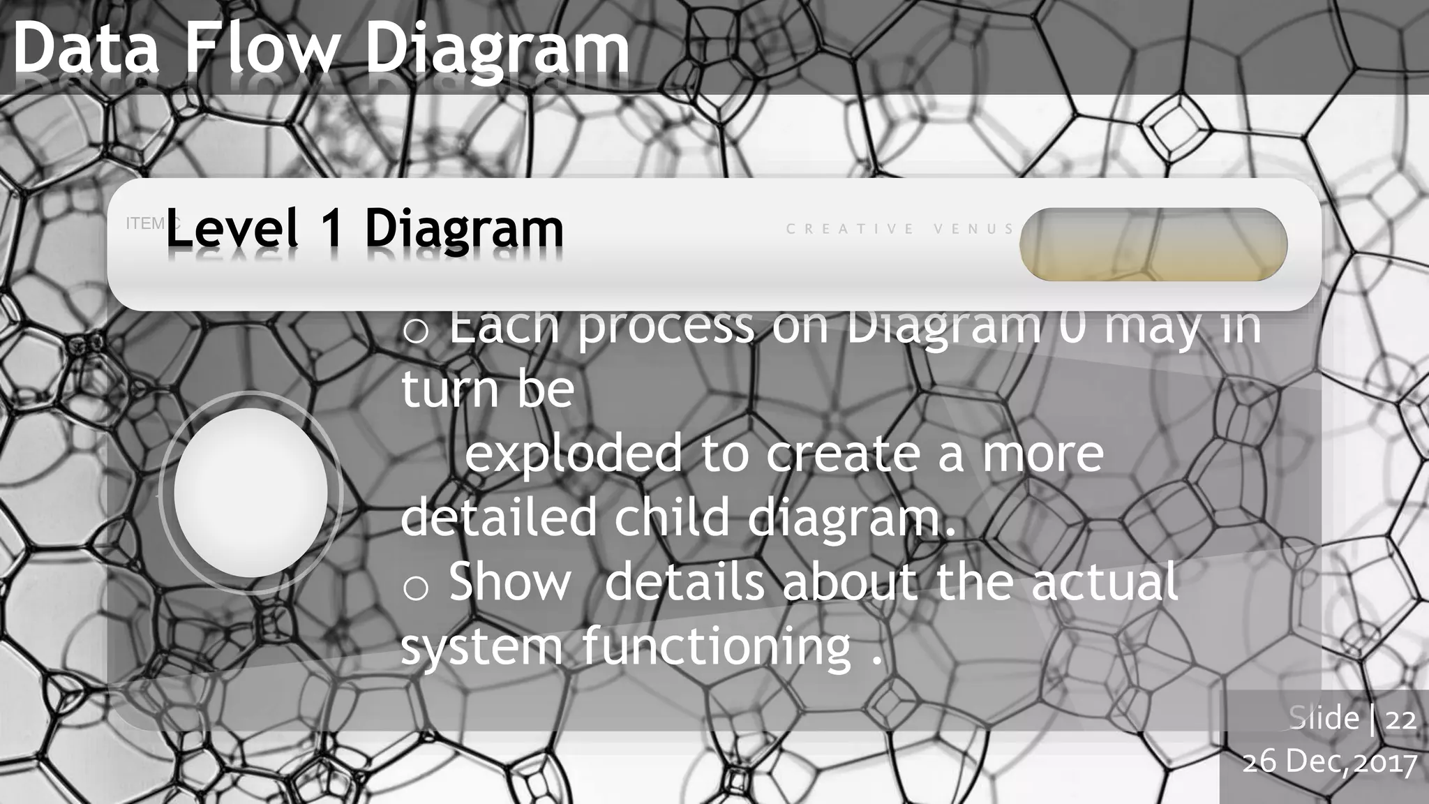Slide | 22
26 Dec,2017
Data Flow Diagram
o Each process on Diagram 0 may in
turn be
exploded to create a more
detailed child diagram.
o Show details about the actual
system functioning .
Level 1 Diagram
 