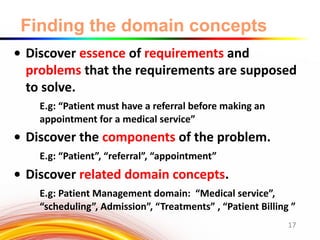 Finding the domain concepts
• Discover essence of requirements and
problems that the requirements are supposed
to solve.
E.g: “Patient must have a referral before making an
appointment for a medical service”
• Discover the components of the problem.
E.g: “Patient”, “referral”, “appointment”
• Discover related domain concepts.
E.g: Patient Management domain: “Medical service”,
“scheduling”, Admission”, “Treatments” , “Patient Billing ”
17
 