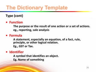 The Dictionary Template
Type (cont)
• Function
The purpose or the result of one action or a set of actions.
eg., reporting, sale analysis
• Formula
A statement, especially an equation, of a fact, rule,
principle, or other logical relation.
Eg., GST or Tax.
• Identifier
A symbol that identifies an object.
Eg. Name of something
26
 