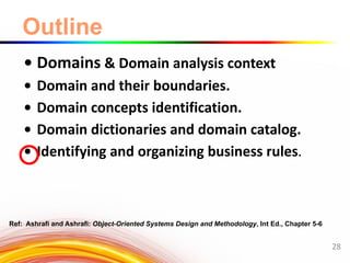 Outline
• Domains & Domain analysis context
• Domain and their boundaries.
• Domain concepts identification.
• Domain dictionaries and domain catalog.
• Identifying and organizing business rules.
28
Ref: Ashrafi and Ashrafi: Object-Oriented Systems Design and Methodology, Int Ed., Chapter 5-6
 