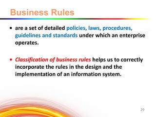 Business Rules
• are a set of detailed policies, laws, procedures,
guidelines and standards under which an enterprise
operates.
• Classification of business rules helps us to correctly
incorporate the rules in the design and the
implementation of an information system.
29
 