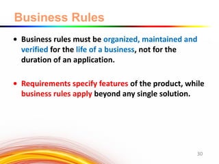 Business Rules
• Business rules must be organized, maintained and
verified for the life of a business, not for the
duration of an application.
• Requirements specify features of the product, while
business rules apply beyond any single solution.
30
 