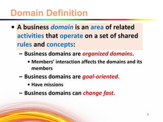Domain Definition
• A business domain is an area of related
activities that operate on a set of shared
rules and concepts:
– Business domains are organized domains.
• Members’ interaction affects the domains and its
members
– Business domains are goal-oriented.
• Have missions
– Business domains can change fast.
4
 